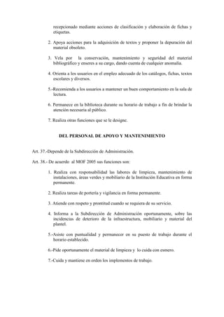 recepcionado mediante acciones de clasificación y elaboración de fichas y
           etiquetas.

        2. Apoya acciones para la adquisición de textos y proponer la depuración del
           material obsoleto.

        3. Vela por la conservación, mantenimiento y seguridad del material
           bibliográfico y enseres a su cargo, dando cuenta de cualquier anomalía.

        4. Orienta a los usuarios en el empleo adecuado de los catálogos, fichas, textos
           escolares y diversos.

        5.-Recomienda a los usuarios a mantener un buen comportamiento en la sala de
           lectura.

        6. Permanece en la biblioteca durante su horario de trabajo a fin de brindar la
           atención necesaria al público.

        7. Realiza otras funciones que se le designe.


              DEL PERSONAL DE APOYO Y MANTENIMIENTO


Art. 37.-Depende de la Subdirección de Administración.

Art. 38.- De acuerdo al MOF 2005 sus funciones son:

        1. Realiza con responsabilidad las labores de limpieza, mantenimiento de
           instalaciones, áreas verdes y mobiliario de la Institución Educativa en forma
           permanente.

        2. Realiza tareas de portería y vigilancia en forma permanente.

        3. Atiende con respeto y prontitud cuando se requiera de su servicio.

        4. Informa a la Subdirección de Administración oportunamente, sobre las
           incidencias de deterioro de la infraestructura, mobiliario y material del
           plantel.

        5.-Asiste con puntualidad y permanecer en su puesto de trabajo durante el
           horario establecido.

        6.-Pide oportunamente el material de limpieza y lo cuida con esmero.

        7.-Cuida y mantiene en orden los implementos de trabajo.
 