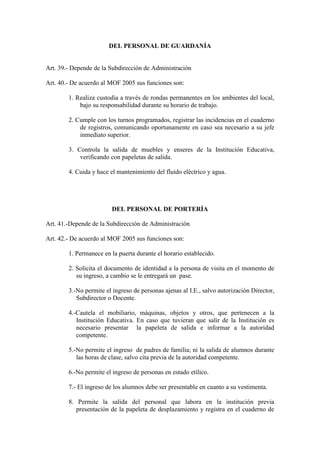 DEL PERSONAL DE GUARDANÍA


Art. 39.- Depende de la Subdirección de Administración

Art. 40.- De acuerdo al MOF 2005 sus funciones son:

        1. Realiza custodia a través de rondas permanentes en los ambientes del local,
            bajo su responsabilidad durante su horario de trabajo.

        2. Cumple con los turnos programados, registrar las incidencias en el cuaderno
            de registros, comunicando oportunamente en caso sea necesario a su jefe
            inmediato superior.

        3. Controla la salida de muebles y enseres de la Institución Educativa,
            verificando con papeletas de salida.

        4. Cuida y hace el mantenimiento del fluido eléctrico y agua.




                         DEL PERSONAL DE PORTERÍA

Art. 41.-Depende de la Subdirección de Administración

Art. 42.- De acuerdo al MOF 2005 sus funciones son:

        1. Permanece en la puerta durante el horario establecido.

        2. Solicita el documento de identidad a la persona de visita en el momento de
           su ingreso, a cambio se le entregará un pase.

        3.-No permite el ingreso de personas ajenas al I.E., salvo autorización Director,
           Subdirector o Docente.

        4.-Cautela el mobiliario, máquinas, objetos y otros, que pertenecen a la
           Institución Educativa. En caso que tuvieran que salir de la Institución es
           necesario presentar la papeleta de salida e informar a la autoridad
           competente.

        5.-No permite el ingreso de padres de familia; ni la salida de alumnos durante
           las horas de clase, salvo cita previa de la autoridad competente.

        6.-No permite el ingreso de personas en estado etílico.

        7.- El ingreso de los alumnos debe ser presentable en cuanto a su vestimenta.

        8. Permite la salida del personal que labora en la institución previa
           presentación de la papeleta de desplazamiento y registra en el cuaderno de
 