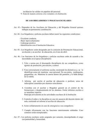 incidencias las salidas sin papeleta del personal.
         9. Trata de manera correcta a los visitantes a la Institución.


               DE LOS BRIGADIERES Y POLICIAS ESCOLARES


Art. 43.- Dependen de los Auxiliares de Educación y del Brigadier General quienes
          trabajan en permanente coordinación.

Art. 44.- Los brigadieres y policías escolares deben reunir las siguientes condiciones:

       - Excelente conducta.
       - Buen Aprovechamiento
       - Liderazgo positivo
       - Identificación con el Institución Educativa.

Art. 45.- Los brigadieres serán designados por la comisión de Orientación Educacional,
           un docente y un auxiliar de educación, en el mes de abril.

Art. 46.- Las funciones de los brigadieres y policías escolares están de acuerdo a las
          necesidades en el apoyo disciplinario:

          1. Vela y norma por el desempeño disciplinario de sus compañeros, como
             agentes de promoción, prevención y control.

          2. Viste correctamente el uniforme escolar, mostrando los distintivos q ue lo
             identifican como tal, mantiene aseo personal. No usa aretes, muñequeras,
             gargantillas, etc. Mantiene la camisa dentro del pantalón y la falda debajo
             de la rodilla.

          3. Informa por escrito al auxiliar de educación o profesor, actos de
             indisciplina cometidos por alumnos reincidentes.

          4. Coordina con el auxiliar y Brigadier general en el control de las
             formaciones y desplazamiento de los alumnos. Emite informes escritos a
             su inmediato superior.
             Participa activamente en las actividades escolares de la Institución

          5. Controla el orden y la disciplina en caso de ausencia del docente dentro del
             aula; emitiendo un informe al auxiliar de educación.

          6. Asiste solidariamente en caso de emergencia a sus compañeros.

          7. Cumple eficazmente con las funciones anteriormente señaladas. Caso
             contrario serán reemplazados.

Art. 47.- Los policías escolares serán asignados por semestre, desempeñando el cargo
          con puntualidad y honestidad.
 