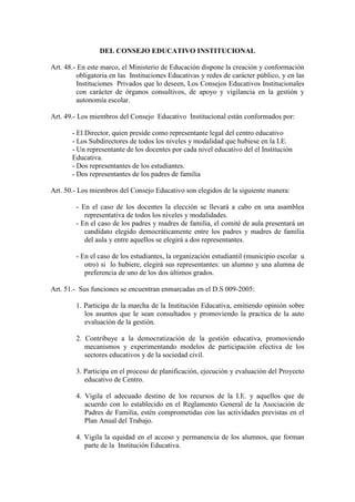 DEL CONSEJO EDUCATIVO INSTITUCIONAL

Art. 48.- En este marco, el Ministerio de Educación dispone la creación y conformación
         obligatoria en las Instituciones Educativas y redes de carácter público, y en las
         Instituciones Privados que lo deseen, Los Consejos Educativos Institucionales
         con carácter de órganos consultivos, de apoyo y vigilancia en la gestión y
         autonomía escolar.

Art. 49.- Los miembros del Consejo Educativo Institucional están conformados por:

       - El Director, quien preside como representante legal del centro educativo
       - Los Subdirectores de todos los niveles y modalidad que hubiese en la I.E.
       - Un representante de los docentes por cada nivel educativo del el Institución
       Educativa.
       - Dos representantes de los estudiantes.
       - Dos representantes de los padres de familia

Art. 50.- Los miembros del Consejo Educativo son elegidos de la siguiente manera:

         - En el caso de los docentes la elección se llevará a cabo en una asamblea
            representativa de todos los niveles y modalidades.
         - En el caso de los padres y madres de familia, el comité de aula presentará un
            candidato elegido democráticamente entre los padres y madres de familia
            del aula y entre aquellos se elegirá a dos representantes.

         - En el caso de los estudiantes, la organización estudiantil (municipio escolar u
            otro) si lo hubiere, elegirá sus representantes: un alumno y una alumna de
            preferencia de uno de los dos últimos grados.

Art. 51.- Sus funciones se encuentran enmarcadas en el D.S 009-2005:

         1. Participa de la marcha de la Institución Educativa, emitiendo opinión sobre
            los asuntos que le sean consultados y promoviendo la practica de la auto
            evaluación de la gestión.

         2. Contribuye a la democratización de la gestión educativa, promoviendo
            mecanismos y experimentando modelos de participación efectiva de los
            sectores educativos y de la sociedad civil.

         3. Participa en el proceso de planificación, ejecución y evaluación del Proyecto
            educativo de Centro.

         4. Vigila el adecuado destino de los recursos de la I.E. y aquellos que de
            acuerdo con lo establecido en el Reglamento General de la Asociación de
            Padres de Familia, estén comprometidas con las actividades previstas en el
            Plan Anual del Trabajo.

         4. Vigila la equidad en el acceso y permanencia de los alumnos, que forman
            parte de la Institución Educativa.
 