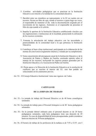5. Coordina actividades pedagógicas que se practican en la Institución
           Educativa con relación a la realidad de la comunidad educativa.

        7. Decidirá entre sus miembros un representante; si la I.E no cuenta con un
           tesorero, llevara un libro de caja, siendo el tesorero o quien haga sus veces,
           el responsable de mantener al día toda la documentación asignada por el
           movimiento de los ingresos. Asimismo es el responsable de presentar el
           libro de caja cuando se le solicite.

        6. Impulsa la apertura de la Institución Educativa estableciendo vínculos con
           las organizaciones e instituciones de la localidad, potenciando la utilización
           de los recursos existentes.

        7. Fomenta la articulación del trabajo educativo con las necesidades y
           potencialidades de la comunidad local a la que pertenece la Institución
           Educativa.

        8. Contribuye al buen clima institucional, participando en la elaboración de las
           normas de convivencia (reglamento interno) y velando por su cumplimiento.

        9. Toma conocimiento del presupuesto anual de la Institución Educativa y de la
           Asociación de Padres y Madres de Familia, emitiendo opinión sobre el
           manejo de los recursos, incluyendo los ingresos propios generados por la
           Institución Educativa o la Asociación de Padres de Familia.

        10. Presta apoyo a la Dirección de la Institución Educativa en la resolución de
           conflictos que se susciten al interior del I.E. sino han podido ser
           solucionados en los estamentos previos.

Art. 52.- El Consejo Educativo Institucional tiene una vigencia de 2 años.




                                   CAPITULO III

                         DE LA JORNADA DE TRABAJO


Art. 53.- La jornada de trabajo del Personal Directivo es de 40 horas cronológicas
          semanales.

Art. 54.- La jornada de trabajo para el Personal Jerárquico es de 40 horas pedagógicas
           semanales.

Art. 55.- En la jornada laboral ordinaria para el personal docente es de 24 horas
          pedagógicas semanales, cada hora pedagógica tiene una duración de 45
          minutos. En caso de disponibilidad de horas presupuestadas, podrá extenderse
          hasta un máximo de 30 horas pedagógicas.

Art. 56.- El horario de trabajo de los profesores de la mañana es de 7:55 a 12:55 con 5
 