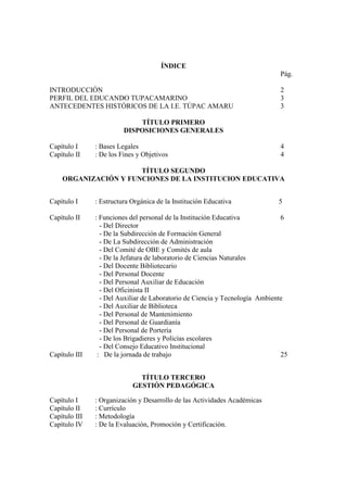 ÍNDICE
                                                                             Pág.

INTRODUCCIÓN                                                                 2
PERFIL DEL EDUCANDO TUPACAMARINO                                             3
ANTECEDENTES HISTÓRICOS DE LA I.E. TÚPAC AMARU                               3

                             TÍTULO PRIMERO
                         DISPOSICIONES GENERALES

Capítulo I     : Bases Legales                                               4
Capítulo II    : De los Fines y Objetivos                                    4

                      TÍTULO SEGUNDO
    ORGANIZACIÓN Y FUNCIONES DE LA INSTITUCION EDUCATIVA


Capítulo I     : Estructura Orgánica de la Institución Educativa             5

Capítulo II    : Funciones del personal de la Institución Educativa           6
                 - Del Director
                 - De la Subdirección de Formación General
                 - De La Subdirección de Administración
                 - Del Comité de OBE y Comités de aula
                 - De la Jefatura de laboratorio de Ciencias Naturales
                 - Del Docente Bibliotecario
                 - Del Personal Docente
                 - Del Personal Auxiliar de Educación
                 - Del Oficinista II
                 - Del Auxiliar de Laboratorio de Ciencia y Tecnología Ambiente
                 - Del Auxiliar de Biblioteca
                 - Del Personal de Mantenimiento
                 - Del Personal de Guardianía
                 - Del Personal de Portería
                 - De los Brigadieres y Policías escolares
                 - Del Consejo Educativo Institucional
Capítulo III    : De la jornada de trabajo                                    25


                              TÍTULO TERCERO
                            GESTIÓN PEDAGÓGICA

Capítulo I     : Organización y Desarrollo de las Actividades Académicas
Capítulo II    : Currículo
Capítulo III   : Metodología
Capítulo IV    : De la Evaluación, Promoción y Certificación.
 