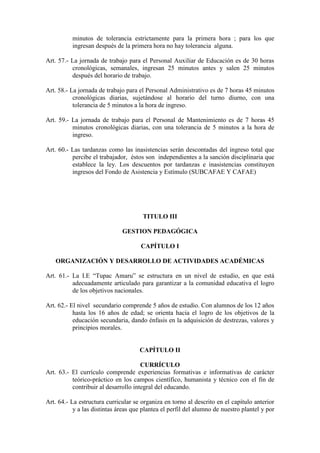 minutos de tolerancia estrictamente para la primera hora ; para los que
          ingresan después de la primera hora no hay tolerancia alguna.

Art. 57.- La jornada de trabajo para el Personal Auxiliar de Educación es de 30 horas
          cronológicas, semanales, ingresan 25 minutos antes y salen 25 minutos
          después del horario de trabajo.

Art. 58.- La jornada de trabajo para el Personal Administrativo es de 7 horas 45 minutos
           cronológicas diarias, sujetándose al horario del turno diurno, con una
           tolerancia de 5 minutos a la hora de ingreso.

Art. 59.- La jornada de trabajo para el Personal de Mantenimiento es de 7 horas 45
          minutos cronológicas diarias, con una tolerancia de 5 minutos a la hora de
          ingreso.

Art. 60.- Las tardanzas como las inasistencias serán descontadas del ingreso total que
          percibe el trabajador, éstos son independientes a la sanción disciplinaria que
          establece la ley. Los descuentos por tardanzas e inasistencias constituyen
          ingresos del Fondo de Asistencia y Estímulo (SUBCAFAE Y CAFAE)




                                       TITULO III

                              GESTION PEDAGÓGICA

                                      CAPÍTULO I

   ORGANIZACIÓN Y DESARROLLO DE ACTIVIDADES ACADÉMICAS

Art. 61.- La I.E “Tupac Amaru” se estructura en un nivel de estudio, en que está
          adecuadamente articulado para garantizar a la comunidad educativa el logro
          de los objetivos nacionales.

Art. 62.- El nivel secundario comprende 5 años de estudio. Con alumnos de los 12 años
           hasta los 16 años de edad; se orienta hacia el logro de los objetivos de la
           educación secundaria, dando énfasis en la adquisición de destrezas, valores y
           principios morales.


                                     CAPÍTULO II

                                      CURRÍCULO
Art. 63.- El currículo comprende experiencias formativas e informativas de carácter
          teórico-práctico en los campos científico, humanista y técnico con el fin de
          contribuir al desarrollo integral del educando.

Art. 64.- La estructura curricular se organiza en torno al descrito en el capítulo anterior
           y a las distintas áreas que plantea el perfil del alumno de nuestro plantel y por
 