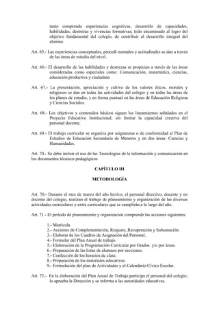 tanto comprende experiencias cognitivas, desarrollo de capacidades,
          habilidades, destrezas y vivencias formativas; todo encaminado al logro del
          objetivo fundamental del colegio, de contribuir al desarrollo integral del
          alumno.

Art. 65.- Las experiencias conceptuales, procedí mentales y actitudinales se dan a través
           de las áreas de estudio del nivel.

Art. 66.- El desarrollo de las habilidades y destrezas se propician a través de las áreas
          consideradas como especiales como: Comunicación, matemática, ciencias,
          educación productiva y ciudadana

Art. 67.- La presentación, apreciación y cultivo de los valores éticos, morales y
          religiosos se dan en todas las actividades del colegio y en todas las áreas de
          los planes de estudio, y en forma puntual en las áreas de Educación Religiosa
          y Ciencias Sociales.

Art. 68.- Los objetivos y contenidos básicos siguen los lineamientos señalados en el
          Proyecto Educativo Institucional, sin limitar la capacidad creativa del
          personal docente.

Art. 69.- El trabajo curricular se organiza por asignaturas o de conformidad al Plan de
           Estudios de Educación Secundaria de Menores y en dos áreas: Ciencias y
           Humanidades.

Art. 70.- Se debe incluir el uso de las Tecnologías de la información y comunicación en
los documentos técnicos pedagógicos

                                    CAPÍTULO III

                                  METODOLOGÍA


Art. 70.- Durante el mes de marzo del año lectivo, el personal directivo, docente y no
docente del colegio, realizan el trabajo de planeamiento y organización de las diversas
actividades curriculares y extra curriculares que se cumplirán a lo largo del año.

Art. 71.- El período de planeamiento y organización comprende las acciones siguientes:

        1.- Matrícula
        2.- Acciones de Complementación, Reajuste, Recuperación y Subsanación.
        3.- Elaborar de los Cuadros de Asignación del Personal.
        4.- Formular del Plan Anual de trabajo.
        5.- Elaboración de la Programación Curricular por Grados y/o por áreas.
        6.- Preparación de las listas de alumnos por secciones.
        7.- Confección de los horarios de clase.
        8.- Preparación de los materiales educativos.
        9.- Formulación del plan de Actividades y el Calendario Cívico Escolar.

Art. 72.- En la elaboración del Plan Anual de Trabajo participa el personal del colegio;
          lo aprueba la Dirección y se informa a las autoridades educativas.
 