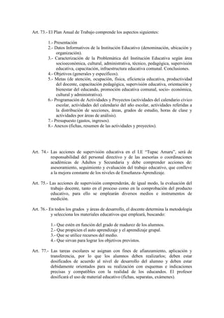 Art. 73.- El Plan Anual de Trabajo comprende los aspectos siguientes:

        1.- Presentación
        2.- Datos Informativos de la Institución Educativo (denominación, ubicación y
             organización).
        3.- Caracterización de la Problemática del Institución Educativa según área
             socioeconómica, cultural, administrativa, técnico, pedagógica, supervisión
             educativa, capacitación, infraestructura educativa comunal. Conclusiones.
        4.- Objetivos (generales y específicos).
        5.- Metas (de atención, ocupación, física, eficiencia educativa, productividad
             del docente, capacitación pedagógica, supervisión educativa, orientación y
             bienestar del educando, promoción educativa comunal, socio- económica,
             cultural y administrativa).
        6.- Programación de Actividades y Proyectos (actividades del calendario cívico
             escolar, actividades del calendario del año escolar, actividades referidas a
             la distribución de secciones, áreas, grados de estudio, horas de clase y
             actividades por áreas de análisis).
        7.- Presupuesto (gastos, ingresos).
        8.- Anexos (fichas, resumen de las actividades y proyectos).




Art. 74.- Las acciones de supervisión educativa en el I.E “Tupac Amaru”, será de
          responsabilidad del personal directivo y de las asesorías o coordinaciones
          académicas de Adultos y Secundaria y debe comprender acciones de:
          asesoramiento, seguimiento y evaluación del trabajo educativo, que conlleve
          a la mejora constante de los niveles de Enseñanza-Aprendizaje.

Art. 75.- Las acciones de supervisión comprenderán, de igual modo, la evaluación del
          trabajo docente, tanto en el proceso como en la comprobación del producto
          educativo, para ello se emplearán diversos medios e instrumentos de
          medición.

Art. 76.- En todos los grados y áreas de desarrollo, el docente determina la metodología
           y selecciona los materiales educativos que empleará, buscando:

          1.- Que estén en función del grado de madurez de los alumnos.
          2.- Que propicien el auto aprendizaje y el aprendizaje grupal.
          3.- Que se utilice recursos del medio.
          4.- Que sirvan para lograr los objetivos previstos.

Art. 77.- Las tareas escolares se asignan con fines de afianzamiento, aplicación y
          transferencia, por lo que los alumnos deben realizarlos; deben estar
          dosificados de acuerdo al nivel de desarrollo del alumno y deben estar
          debidamente orientados para su realización con esquemas e indicaciones
          precisas y compatibles con la realidad de los educandos. El profesor
          dosificará el uso de material educativo (fichas, separatas, exámenes).
 