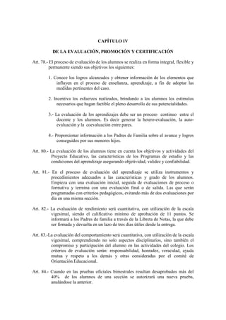 CAPÍTULO IV

           DE LA EVALUACIÓN, PROMOCIÓN Y CERTIFICACIÓN

Art. 78.- El proceso de evaluación de los alumnos se realiza en forma integral, flexible y
          permanente siendo sus objetivos los siguientes:

         1. Conoce los logros alcanzados y obtener información de los elementos que
             influyen en el proceso de enseñanza, aprendizaje, a fin de adoptar las
             medidas pertinentes del caso.

         2. Incentiva los esfuerzos realizados, brindando a los alumnos los estímulos
              necesarios que hagan factible el pleno desarrollo de sus potencialidades.

         3.- La evaluación de los aprendizajes debe ser un proceso continuo entre el
              docente y los alumnos. Es decir generar la hetero-evaluación, la auto-
              evaluación y la coevaluación entre pares.

         4.- Proporcionar información a los Padres de Familia sobre el avance y logros
              conseguidos por sus menores hijos.

Art. 80.- La evaluación de los alumnos tiene en cuenta los objetivos y actividades del
          Proyecto Educativo, las características de los Programas de estudio y las
          condiciones del aprendizaje asegurando objetividad, validez y confiabilidad.

Art. 81.- En el proceso de evaluación del aprendizaje se utiliza instrumentos y
          procedimientos adecuados a las características y grado de los alumnos.
          Empieza con una evaluación inicial, seguida de evaluaciones de proceso o
          formativa y termina con una evaluación final o de salida. Las que serán
          programadas con criterios pedagógicos, evitando más de dos evaluaciones por
          día en una misma sección.

Art. 82.- La evaluación de rendimiento será cuantitativa, con utilización de la escala
          vigesimal, siendo el calificativo mínimo de aprobación de 11 puntos. Se
          informará a los Padres de familia a través de la Libreta de Notas, la que debe
          ser firmada y devuelta en un lazo de tres días útiles desde la entrega.

Art. 83.-La evaluación del comportamiento será cuantitativa, con utilización de la escala
          vigesimal, comprendiendo no solo aspectos disciplinarios, sino también el
          compromiso y participación del alumno en las actividades del colegio. Los
          criterios de evaluación serán: responsabilidad, honradez, veracidad, ayuda
          mutua y respeto a los demás y otras consideradas por el comité de
          Orientación Educacional.

Art. 84.- Cuando en las pruebas oficiales bimestrales resultan desaprobados más del
          40% de los alumnos de una sección se autorizará una nueva prueba,
          anulándose la anterior.
 
