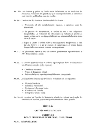 Art. 85.- Los alumnos y padres de familia serán informados de los resultados del
          proceso de evaluación del aprendizaje y de su comportamiento, al término de
          cada bimestre y al final de cada año escolar.

Art. 86.- La situación del alumno al término del año lectivo es:

          1.- Promovido, al año inmediatamente superior, si aprueban todas las
             asignaturas.

          2.- En proceso de Recuperación, si tuviera de una a tres asignaturas
             desaprobadas. La evaluación de este proceso se realizará en el mes de
             marzo, y si de nuevo son desaprobados en una asignatura la llevarán como
             curso de cargo.

          3.- Repite el Grado, si tuviera cuatro o más asignaturas desaprobadas al final
              del año lectivo o si en el examen de recuperación de marzo fueran
              desaprobados nuevamente en dos o tres asignaturas.

Art. 87.- De igual modo, repiten el año los alumnos que hubieran registrado hasta el
          30% de inasistencia a clases.



Art. 88.- El Director puede autorizar el adelanto o postergación de las evaluaciones de
          los diferentes periodos en los casos de:

              Cambio de residencia
              Viajes de delegación oficial.
              Enfermedad grave y prolongada debidamente comprobada.

Art. 89.- Los documentos oficiales del proceso de evaluación son los siguientes:

              Ficha de Matricula
              Partida de Nacimiento
              Registros y Libretas de Notas
              Certificado de Estudio
              Fotografías tamaño carné

Art. 90.- Al terminar los Estudios de Secundaria, el colegio extiende un ejemplar del
          certificado de estudios, que se entregará al alumno en forma gratuita.


                                     TÍTULO IV

                          GESTIÓN ADMINISTRATIVA

                            CAPÍTULO I
             DE LOS DERECHOS Y DEBERES DE LOS ALUMNOS

Art. 91.- SON DERECHOS:
 