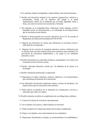 1. Ser valorado, tratado con dignidad y respeto debido como persona humana.

 2. Recibir una formación integral en los aspectos cognoscitivos, afectivos y
     actitudinales, acorde con los objetivos del colegio y el perfil
     Tupacamarino, dentro de un ambiente que le brinde seguridad, moral y
     física, así como los servicios de orientación y bienestar.

 3. Ser respetado en su integridad física, intelectual, moral, religiosa, social e
     identidad sexual sin discriminación y ser informado de las disposiciones
     que le conciernen como alumno.

 4. Recibir en forma gratuita los servicios educativos de la I.E, de acuerdo al
     Reglamento de Educación Secundaria D.S 04-83/ED.

 5. Adquirir una formación en valores que fortalezcan la conciencia moral e
     individual de los educandos.

 6. Disponer de los servicios de consejería educativa, tutoría y defensoría que
    se ofrecen como acciones propias del proceso educativo para contribuir a la
    prevención de situaciones problemáticas y de riesgo en los ambientes
    personal y social.

 4. Recibir del profesor los contenidos temáticos, metodología y los criterios de
     evaluación al inicio del año escolar.

 5. Recibir adecuada educación, acorde con los adelantos de la ciencia y la
     tecnología.

 6. Recibir orientación profesional y ocupacional.

 7. Organizarse en clubes culturales, artísticos, deportivos y/o promociónales,
     que contribuyan al bienestar de la institución.

 8. Ser informados del presente reglamento interno, normas de disciplina y las
     disposiciones que les conciernen como alumnos.

 9. Poder utilizar en beneficio de su formación las instalaciones, servicios y
     materiales que ofrece el colegio.

10. Recibir estímulos en mérito al cumplimiento de sus obligaciones y deberes.

 11. Conocer las fechas de evaluación oportunamente.

 12. Ser evaluados con justicia y objetividad por los docentes.

 13. Poder recuperar las evaluaciones dentro de los plazos establecidos.

 14. Elegir y ser elegidos como representante de sus compañeros.

 15. Representar oficialmente al colegio, en reconocimiento a sus habilidades y
 