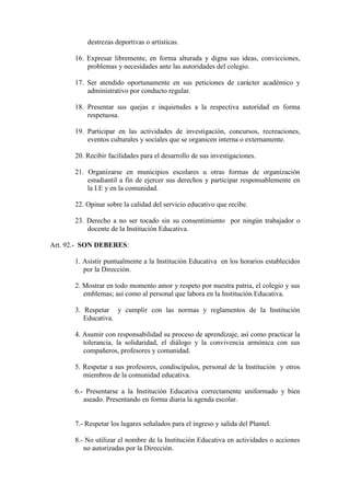 destrezas deportivas o artísticas.

      16. Expresar libremente, en forma alturada y digna sus ideas, convicciones,
          problemas y necesidades ante las autoridades del colegio.

      17. Ser atendido oportunamente en sus peticiones de carácter académico y
          administrativo por conducto regular.

      18. Presentar sus quejas e inquietudes a la respectiva autoridad en forma
          respetuosa.

      19. Participar en las actividades de investigación, concursos, recreaciones,
          eventos culturales y sociales que se organicen interna o externamente.

      20. Recibir facilidades para el desarrollo de sus investigaciones.

      21. Organizarse en municipios escolares u otras formas de organización
          estudiantil a fin de ejercer sus derechos y participar responsablemente en
          la I.E y en la comunidad.

      22. Opinar sobre la calidad del servicio educativo que recibe.

      23. Derecho a no ser tocado sin su consentimiento por ningún trabajador o
          docente de la Institución Educativa.

Art. 92.- SON DEBERES:

      1. Asistir puntualmente a la Institución Educativa en los horarios establecidos
         por la Dirección.

      2. Mostrar en todo momento amor y respeto por nuestra patria, el colegio y sus
         emblemas; así como al personal que labora en la Institución Educativa.

      3. Respetar y cumplir con las normas y reglamentos de la Institución
         Educativa.

      4. Asumir con responsabilidad su proceso de aprendizaje, así como practicar la
         tolerancia, la solidaridad, el diálogo y la convivencia armónica con sus
         compañeros, profesores y comunidad.

      5. Respetar a sus profesores, condiscípulos, personal de la Institución y otros
         miembros de la comunidad educativa.

      6.- Presentarse a la Institución Educativa correctamente uniformado y bien
         aseado. Presentando en forma diaria la agenda escolar.


      7.- Respetar los lugares señalados para el ingreso y salida del Plantel.

      8.- No utilizar el nombre de la Institución Educativa en actividades o acciones
         no autorizadas por la Dirección.
 