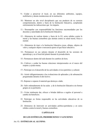 9.- Cuidar y preservar el local, en sus diferentes ambientes, equipos,
         mobiliarios y demás instalaciones de la institución.

      10.- Mantener un alto nivel disciplinario que sea producto de su correcto
         comportamiento, dentro y fuera de la Institución Educativa, cumpliendo
         estrictamente las indicaciones que les imparta.

      11.- Desempeñar con responsabilidad las funciones encomendados por los
         docentes y autoridades de la Institución Educativa.

      12.- Abstenerse de realizar dentro y fuera de la I.E, actos reñidos contra la
         moral y las buenas costumbres que atentan contra su salud moral, física o
         mental.

      13.- Abstenerse de traer a la Institución Educativa joyas, alhajas, objetos de
         valor y cualquier objeto o mercancía ajenos al que hacer educativo.

      14.- Permanecer en sus salones durante el desarrollo de las sesiones de
         aprendizaje y en el local del plantel durante la jornada diaria.

      15.- Permanecer dentro del aula durante los cambios de hora.

      16.- Cultivar y cuidar las buenas relaciones interpersonales en el marco del
         respeto y ayuda mutua.

      17.- Participar en el desarrollo de las actividades cívico-patriótico y cultural.

      18.- Asistir obligatoriamente a las evaluaciones de aplazados y de subsanación
         programadas durante el año lectivo.

      19.- Reponer o reparar el material que destruya o dañe.

      20.- Salir ordenadamente de las aulas y de la Institución Educativa sin formar
         grupos en su perímetro.

      21.- Evitar totalmente dar, ofrecer o brindar dádivas o regalos al personal a
         cambio de beneficios.

      22. Participar en forma responsable en las actividades educativas de su
         Institución.

      23. Abstenerse de intervenir en actividades político-partidarias y en actos
         reñidos contra la moral y buenas costumbres.

                                   CAPÍTULO II

         DE LOS ESTÍMULOS, PROHIBICIONES Y SANCIONES

Art. 93.- ESTÍMULOS AL ALUMNO:
 