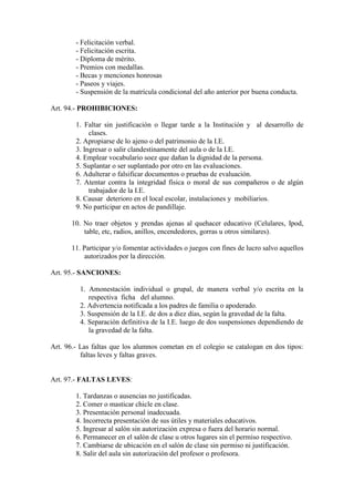 - Felicitación verbal.
        - Felicitación escrita.
        - Diploma de mérito.
        - Premios con medallas.
        - Becas y menciones honrosas
        - Paseos y viajes.
        - Suspensión de la matrícula condicional del año anterior por buena conducta.

Art. 94.- PROHIBICIONES:

        1. Faltar sin justificación o llegar tarde a la Institución y al desarrollo de
             clases.
        2. Apropiarse de lo ajeno o del patrimonio de la I.E.
        3. Ingresar o salir clandestinamente del aula o de la I.E.
        4. Emplear vocabulario soez que dañan la dignidad de la persona.
        5. Suplantar o ser suplantado por otro en las evaluaciones.
        6. Adulterar o falsificar documentos o pruebas de evaluación.
        7. Atentar contra la integridad física o moral de sus compañeros o de algún
             trabajador de la I.E.
        8. Causar deterioro en el local escolar, instalaciones y mobiliarios.
        9. No participar en actos de pandillaje.

       10. No traer objetos y prendas ajenas al quehacer educativo (Celulares, Ipod,
           table, etc, radios, anillos, encendedores, gorras u otros similares).

       11. Participar y/o fomentar actividades o juegos con fines de lucro salvo aquellos
           autorizados por la dirección.

Art. 95.- SANCIONES:

          1. Amonestación individual o grupal, de manera verbal y/o escrita en la
             respectiva ficha del alumno.
          2. Advertencia notificada a los padres de familia o apoderado.
          3. Suspensión de la I.E. de dos a diez días, según la gravedad de la falta.
          4. Separación definitiva de la I.E. luego de dos suspensiones dependiendo de
             la gravedad de la falta.

Art. 96.- Las faltas que los alumnos cometan en el colegio se catalogan en dos tipos:
          faltas leves y faltas graves.


Art. 97.- FALTAS LEVES:

        1. Tardanzas o ausencias no justificadas.
        2. Comer o masticar chicle en clase.
        3. Presentación personal inadecuada.
        4. Incorrecta presentación de sus útiles y materiales educativos.
        5. Ingresar al salón sin autorización expresa o fuera del horario normal.
        6. Permanecer en el salón de clase u otros lugares sin el permiso respectivo.
        7. Cambiarse de ubicación en el salón de clase sin permiso ni justificación.
        8. Salir del aula sin autorización del profesor o profesora.
 