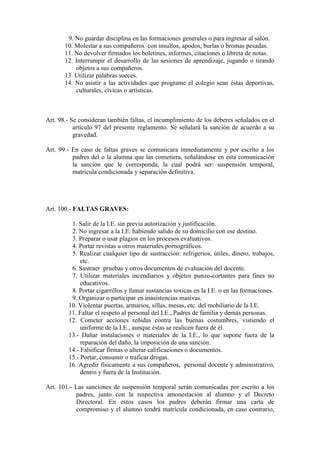 9. No guardar disciplina en las formaciones generales o para ingresar al salón.
       10. Molestar a sus compañeros con insultos, apodos, burlas o bromas pesadas.
       11. No devolver firmados los boletines, informes, citaciones o libreta de notas.
       12. Interrumpir el desarrollo de las sesiones de aprendizaje, jugando o tirando
           objetos a sus compañeros.
       13. Utilizar palabras soeces.
       14. No asistir a las actividades que programe el colegio sean éstas deportivas,
           culturales, cívicas o artísticas.



Art. 98.- Se consideran también faltas, el incumplimiento de los deberes señalados en el
           artículo 97 del presente reglamento. Se señalará la sanción de acuerdo a su
           gravedad.

Art. 99.- En caso de faltas graves se comunicara inmediatamente y por escrito a los
          padres del o la alumna que las cometiera, señalándose en esta comunicación
          la sanción que le corresponda, la cual podrá ser: suspensión temporal,
          matrícula condicionada y separación definitiva.




Art. 100.- FALTAS GRAVES:

         1. Salir de la I.E. sin previa autorización y justificación.
         2. No ingresar a la I.E. habiendo salido de su domicilio con ese destino.
         3. Preparar o usar plagios en los procesos evaluativos.
         4. Portar revistas u otros materiales pornográficos.
         5. Realizar cualquier tipo de sustracción: refrigerios, útiles, dinero, trabajos,
             etc.
         6. Sustraer pruebas y otros documentos de evaluación del docente.
         7. Utilizar materiales incendiarios y objetos punzo-cortantes para fines no
             educativos.
         8. Portar cigarrillos y fumar sustancias toxicas en la I.E. o en las formaciones.
         9. Organizar o participar en inasistencias masivas.
        10. Violentar puertas, armarios, sillas, mesas, etc. del mobiliario de la I.E.
        11. Faltar el respeto al personal del I.E., Padres de familia y demás personas.
        12. Cometer acciones reñidas contra las buenas costumbres, vistiendo el
             uniforme de la I.E., aunque éstas se realicen fuera de él.
        13.- Dañar instalaciones o materiales de la I.E., lo que supone fuera de la
             reparación del daño, la imposición de una sanción.
        14.- Falsificar firmas o alterar calificaciones o documentos.
        15.- Portar, consumir o traficar drogas.
        16. Agredir físicamente a sus compañeros, personal docente y administrativo,
             dentro y fuera de la Institución.

Art. 101.- Las sanciones de suspensión temporal serán comunicadas por escrito a los
           padres, junto con la respectiva amonestación al alumno y el Decreto
           Directoral. En estos casos los padres deberán firmar una carta de
           compromiso y el alumno tendrá matrícula condicionada, en caso contrario,
 