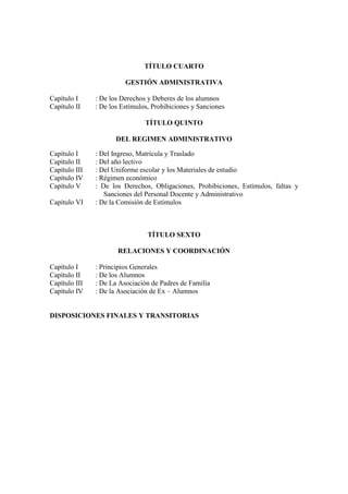 TÍTULO CUARTO

                         GESTIÓN ADMINISTRATIVA

Capítulo I     : De los Derechos y Deberes de los alumnos
Capítulo II    : De los Estímulos, Prohibiciones y Sanciones

                                TÍTULO QUINTO

                      DEL REGIMEN ADMINISTRATIVO

Capítulo I     : Del Ingreso, Matrícula y Traslado
Capítulo II    : Del año lectivo
Capítulo III   : Del Uniforme escolar y los Materiales de estudio
Capítulo IV    : Régimen económico
Capítulo V     : De los Derechos, Obligaciones, Prohibiciones, Estímulos, faltas y
                  Sanciones del Personal Docente y Administrativo
Capítulo VI    : De la Comisión de Estímulos



                                 TÍTULO SEXTO

                      RELACIONES Y COORDINACIÓN

Capítulo I     : Principios Generales
Capítulo II    : De los Alumnos
Capítulo III   : De La Asociación de Padres de Familia
Capítulo IV    : De la Asociación de Ex – Alumnos


DISPOSICIONES FINALES Y TRANSITORIAS
 