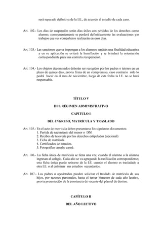 será separado definitiva de la I.E., de acuerdo al estudio de cada caso.


Art. 102.- Los días de suspensión serán días útiles con pérdidas de los derechos como
            alumno, consecuentemente se perderá definitivamente las evaluaciones y/o
            trabajos que sus compañeros realizarán en esos días.


Art. 103.- Las sanciones que se impongan a los alumnos tendrán una finalidad educativa
            y en su aplicación se evitará la humillación y se brindará la orientación
            correspondiente para una correcta recuperación.


Art. 104.- Los objetos decomisados deberán ser recogidos por los padres o tutores en un
           plazo de quince días, previa firma de un compromiso, caso contrario sólo lo
           podrá hacer en el mes de noviembre, luego de esta fecha la I.E. no se hará
           responsable.




                                      TÍTULO V

                       DEL RÉGIMEN ADMINISTRATIVO

                                    CAPITULO I

                  DEL INGRESO, MATRICULA Y TRASLADO

Art. 105.- En el acto de matrícula deben presentarse los siguientes documentos:
           1. Partida de nacimiento del menor o DNI
           2. Recibos de tesorería por los derechos estipulados (opcional)
           3. Ficha de matrícula.
           4. Certificados de estudios.
           5. Fotografías tamaño carné.

Art. 106.- La ficha única de matrícula se llena una vez, cuando el alumno o la alumna
          ingresan al colegio. Cada año se va agregando la ratificación correspondiente;
          esta ficha única puede retirarse de la I.E. cuando el alumno es trasladado a
          otra I.E. o al culminar sus estudios secundarios.

Art. 107.- Los padres o apoderados pueden solicitar el traslado de matrícula de sus
          hijos, por razones personales, hasta el tercer bimestre de cada año lectivo,
          previa presentación de la constancia de vacante del plantel de destino.



                                    CAPÍTULO II

                                DEL AÑO LECTIVO
 