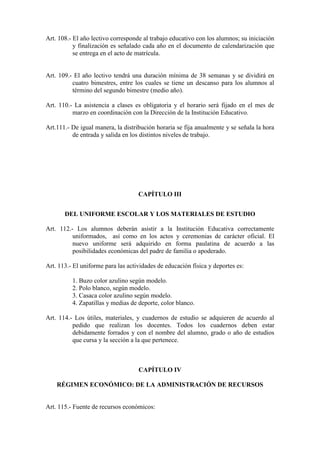 Art. 108.- El año lectivo corresponde al trabajo educativo con los alumnos; su iniciación
           y finalización es señalado cada año en el documento de calendarización que
           se entrega en el acto de matrícula.


Art. 109.- El año lectivo tendrá una duración mínima de 38 semanas y se dividirá en
          cuatro bimestres, entre los cuales se tiene un descanso para los alumnos al
          término del segundo bimestre (medio año).

Art. 110.- La asistencia a clases es obligatoria y el horario será fijado en el mes de
          marzo en coordinación con la Dirección de la Institución Educativo.

Art.111.- De igual manera, la distribución horaria se fija anualmente y se señala la hora
          de entrada y salida en los distintos niveles de trabajo.




                                    CAPÍTULO III


       DEL UNIFORME ESCOLAR Y LOS MATERIALES DE ESTUDIO

Art. 112.- Los alumnos deberán asistir a la Institución Educativa correctamente
          uniformados, así como en los actos y ceremonias de carácter oficial. El
          nuevo uniforme será adquirido en forma paulatina de acuerdo a las
          posibilidades económicas del padre de familia o apoderado.

Art. 113.- El uniforme para las actividades de educación física y deportes es:

          1. Buzo color azulino según modelo.
          2. Polo blanco, según modelo.
          3. Casaca color azulino según modelo.
          4. Zapatillas y medias de deporte, color blanco.

Art. 114.- Los útiles, materiales, y cuadernos de estudio se adquieren de acuerdo al
          pedido que realizan los docentes. Todos los cuadernos deben estar
          debidamente forrados y con el nombre del alumno, grado o año de estudios
          que cursa y la sección a la que pertenece.



                                    CAPÍTULO IV

    RÉGIMEN ECONÓMICO: DE LA ADMINISTRACIÓN DE RECURSOS


Art. 115.- Fuente de recursos económicos:
 