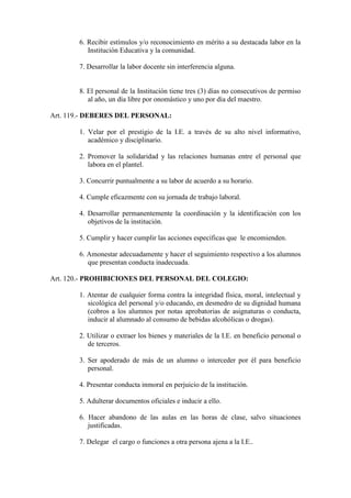 6. Recibir estímulos y/o reconocimiento en mérito a su destacada labor en la
          Institución Educativa y la comunidad.

       7. Desarrollar la labor docente sin interferencia alguna.


       8. El personal de la Institución tiene tres (3) días no consecutivos de permiso
          al año, un día libre por onomástico y uno por día del maestro.

Art. 119.- DEBERES DEL PERSONAL:

       1. Velar por el prestigio de la I.E. a través de su alto nivel informativo,
          académico y disciplinario.

       2. Promover la solidaridad y las relaciones humanas entre el personal que
          labora en el plantel.

       3. Concurrir puntualmente a su labor de acuerdo a su horario.

       4. Cumple eficazmente con su jornada de trabajo laboral.

       4. Desarrollar permanentemente la coordinación y la identificación con los
          objetivos de la institución.

       5. Cumplir y hacer cumplir las acciones específicas que le encomienden.

       6. Amonestar adecuadamente y hacer el seguimiento respectivo a los alumnos
          que presentan conducta inadecuada.

Art. 120.- PROHIBICIONES DEL PERSONAL DEL COLEGIO:

       1. Atentar de cualquier forma contra la integridad física, moral, intelectual y
          sicológica del personal y/o educando, en desmedro de su dignidad humana
          (cobros a los alumnos por notas aprobatorias de asignaturas o conducta,
          inducir al alumnado al consumo de bebidas alcohólicas o drogas).

       2. Utilizar o extraer los bienes y materiales de la I.E. en beneficio personal o
          de terceros.

       3. Ser apoderado de más de un alumno o interceder por él para beneficio
          personal.

       4. Presentar conducta inmoral en perjuicio de la institución.

       5. Adulterar documentos oficiales e inducir a ello.

       6. Hacer abandono de las aulas en las horas de clase, salvo situaciones
          justificadas.

       7. Delegar el cargo o funciones a otra persona ajena a la I.E..
 
