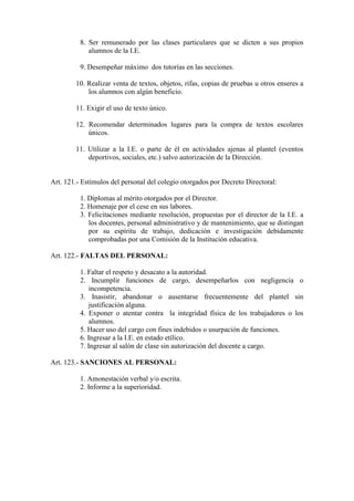 8. Ser remunerado por las clases particulares que se dicten a sus propios
             alumnos de la I.E.

          9. Desempeñar máximo dos tutorías en las secciones.

        10. Realizar venta de textos, objetos, rifas, copias de pruebas u otros enseres a
            los alumnos con algún beneficio.

        11. Exigir el uso de texto único.

        12. Recomendar determinados lugares para la compra de textos escolares
            únicos.

        11. Utilizar a la I.E. o parte de él en actividades ajenas al plantel (eventos
            deportivos, sociales, etc.) salvo autorización de la Dirección.


Art. 121.- Estímulos del personal del colegio otorgados por Decreto Directoral:

          1. Diplomas al mérito otorgados por el Director.
          2. Homenaje por el cese en sus labores.
          3. Felicitaciones mediante resolución, propuestas por el director de la I.E. a
             los docentes, personal administrativo y de mantenimiento, que se distingan
             por su espíritu de trabajo, dedicación e investigación debidamente
             comprobadas por una Comisión de la Institución educativa.

Art. 122.- FALTAS DEL PERSONAL:

          1. Faltar el respeto y desacato a la autoridad.
          2. Incumplir funciones de cargo, desempeñarlos con negligencia o
              incompetencia.
          3. Inasistir, abandonar o ausentarse frecuentemente del plantel sin
              justificación alguna.
          4. Exponer o atentar contra la integridad física de los trabajadores o los
              alumnos.
          5. Hacer uso del cargo con fines indebidos o usurpación de funciones.
          6. Ingresar a la I.E. en estado etílico.
          7. Ingresar al salón de clase sin autorización del docente a cargo.

Art. 123.- SANCIONES AL PERSONAL:

          1. Amonestación verbal y/o escrita.
          2. Informe a la superioridad.
 