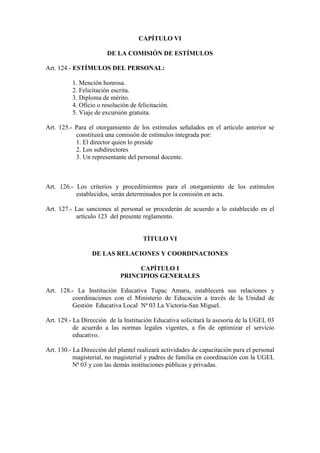 CAPÍTULO VI

                        DE LA COMISIÓN DE ESTÍMULOS

Art. 124.- ESTÍMULOS DEL PERSONAL:

          1. Mención honrosa.
          2. Felicitación escrita.
          3. Diploma de mérito.
          4. Oficio o resolución de felicitación.
          5. Viaje de excursión gratuita.

Art. 125.- Para el otorgamiento de los estímulos señalados en el artículo anterior se
           constituirá una comisión de estímulos integrada por:
           1. El director quien lo preside
           2. Los subdirectores
           3. Un representante del personal docente.



Art. 126.- Los criterios y procedimientos para el otorgamiento de los estímulos
           establecidos, serán determinados por la comisión en acta.

Art. 127.- Las sanciones al personal se procederán de acuerdo a lo establecido en el
           artículo 123 del presente reglamento.


                                      TÍTULO VI

                  DE LAS RELACIONES Y COORDINACIONES

                                  CAPÍTULO I
                             PRINCIPIOS GENERALES

Art. 128.- La Institución Educativa Tupac Amaru, establecerá sus relaciones y
         coordinaciones con el Ministerio de Educación a través de la Unidad de
         Gestión Educativa Local Nª 03 La Victoria-San Miguel.

Art. 129.- La Dirección de la Institución Educativa solicitará la asesoría de la UGEL 03
           de acuerdo a las normas legales vigentes, a fin de optimizar el servicio
           educativo.

Art. 130.- La Dirección del plantel realizará actividades de capacitación para el personal
           magisterial, no magisterial y padres de familia en coordinación con la UGEL
           Nª 03 y con las demás instituciones públicas y privadas.
 