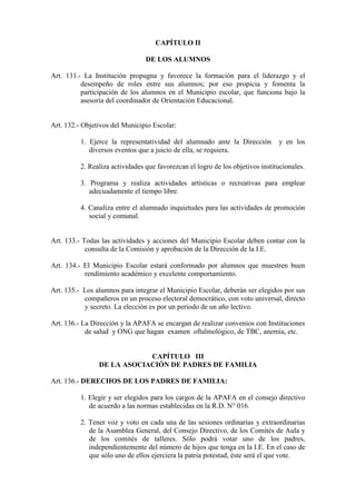 CAPÍTULO II

                                 DE LOS ALUMNOS

Art. 131.- La Institución propugna y favorece la formación para el liderazgo y el
          desempeño de roles entre sus alumnos; por eso propicia y fomenta la
          participación de los alumnos en el Municipio escolar, que funciona bajo la
          asesoría del coordinador de Orientación Educacional.


Art. 132.- Objetivos del Municipio Escolar:

          1. Ejerce la representatividad del alumnado ante la Dirección         y en los
             diversos eventos que a juicio de ella, se requiera.

          2. Realiza actividades que favorezcan el logro de los objetivos institucionales.

          3. Programa y realiza actividades artísticas o recreativas para emplear
             adecuadamente el tiempo libre.

          4. Canaliza entre el alumnado inquietudes para las actividades de promoción
             social y comunal.


Art. 133.- Todas las actividades y acciones del Municipio Escolar deben contar con la
            consulta de la Comisión y aprobación de la Dirección de la I.E.

Art. 134.- El Municipio Escolar estará conformado por alumnos que muestren buen
           rendimiento académico y excelente comportamiento.

Art. 135.- Los alumnos para integrar el Municipio Escolar, deberán ser elegidos por sus
           compañeros en un proceso electoral democrático, con voto universal, directo
           y secreto. La elección es por un periodo de un año lectivo.

Art. 136.- La Dirección y la APAFA se encargan de realizar convenios con Instituciones
            de salud y ONG que hagan examen oftalmológico, de TBC, anemia, etc.


                            CAPÍTULO III
                DE LA ASOCIACIÓN DE PADRES DE FAMILIA

Art. 136.- DERECHOS DE LOS PADRES DE FAMILIA:

          1. Elegir y ser elegidos para los cargos de la APAFA en el consejo directivo
             de acuerdo a las normas establecidas en la R.D. N° 016.

          2. Tener voz y voto en cada una de las sesiones ordinarias y extraordinarias
             de la Asamblea General, del Consejo Directivo, de los Comités de Aula y
             de los comités de talleres. Sólo podrá votar uno de los padres,
             independientemente del número de hijos que tenga en la I.E. En el caso de
             que sólo uno de ellos ejerciera la patria potestad, éste será el que vote.
 