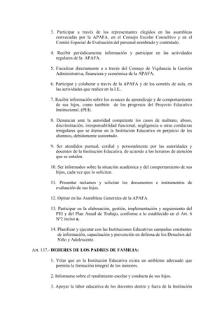 3. Participar a través de los representantes elegidos en las asambleas
          convocadas por la APAFA, en el Consejo Escolar Consultivo y en el
          Comité Especial de Evaluación del personal nombrado y contratado.

       4. Recibir periódicamente información y participar en las actividades
          regulares de la APAFA.

       5. Fiscalizar directamente o a través del Consejo de Vigilancia la Gestión
          Administrativa, financiera y económica de la APAFA.

       6. Participar y colaborar a través de la APAFA y de los comités de aula, en
          las actividades que realice en la I.E..

       7. Recibir información sobre los avances de aprendizaje y de comportamiento
          de sus hijos, como también de los progresos del Proyecto Educativo
          Institucional. (PEI).

       8. Denunciar ante la autoridad competente los casos de maltrato, abuso,
          discriminación, irresponsabilidad funcional, negligencia u otras conductas
          irregulares que se dieran en la Institución Educativa en perjuicio de los
          alumnos, debidamente sustentado.

       9. Ser atendidos puntual, cordial y personalmente por las autoridades y
          docentes de la Institución Educativa, de acuerdo a los horarios de atención
          que se señalen.

       10. Ser informados sobre la situación académica y del comportamiento de sus
          hijos, cada vez que lo soliciten.

       11. Presentar reclamos y solicitar los documentos e instrumentos de
          evaluación de sus hijos.

       12. Opinar en las Asambleas Generales de la APAFA.

       13. Participar en la elaboración, gestión, implementación y seguimiento del
          PEI y del Plan Anual de Trabajo, conforme a lo establecido en el Art. 6
          Nº2 inciso a.

       14. Planificar y ejecutar con las Instituciones Educativas campañas constantes
           de información, capacitación y prevención en defensa de los Derechos del
           Niño y Adolescente.

Art. 137.- DEBERES DE LOS PADRES DE FAMILIA:

       1. Velar que en la Institución Educativa exista un ambiente adecuado que
          permita la formación integral de los menores.

       2. Informarse sobre el rendimiento escolar y conducta de sus hijos.

       3. Apoyar la labor educativa de los docentes dentro y fuera de la Institución
 