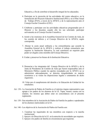 Educativa, a fin de contribuir al desarrollo integral de los educandos.

          4. Participar en la ejecución de las actividades del centro educativo, en la
             formulación del Proyecto Educativo Institucional (PEI) y en el Plan Anual
             de Trabajo (PAT), a través de la APÀFA y de la representación ante el
             Consejo Escolar Consultivo (CEC).

          5. Colaborar y participar con las actividades educativas programadas por el
             Director y los docentes cuando ello les sea solicitado: participar
             activamente en el Consejo Escolar Consultivo.

          6. Asistir a las reuniones de la Asamblea General de los Comités de Aula, de
             los comités de talleres y al Consejo Directivo de la APAFA, según
             corresponda.

          7. Abonar la cuota anual ordinaria y las extraordinarias que acuerde la
             Asamblea General de la APAFA y realizar el trabajo comunitario que
             requiera la Institución Educativa, lo cual constituirá un requisito para
             poder ser elegido como miembro del Consejo Directivo.

          8. Cuidar y preservar los bienes de la Institución Educativa.



          9. Denunciar a los integrantes del Consejo Directivo de la APAFA y de la
             Junta de Presidentes de Comités de Aula que fueren responsables ante el
             Ministerio Público cuando los aportes recaudados por la APAFA no se
             administren adecuadamente; se detecten irregularidades en materia
             económica o se violen las disposiciones legales o estatutarias de dicho
             organismo.

          10. Velar por el cumplimiento del derecho a la Educación de Calidad de los
             estudiantes.

Art. 138.- La Asociación de Padres de Familia es el máximo órgano representativo que
           agrupa a los padres de los alumnos de la I.E. Tupac Amaru; cuenta con su
           estatuto, los mismos que deben estar en concordancia con el presente
           reglamento.

Art. 139.- Son miembros de la Asociación de Padres de Familia los padres o apoderados
           de los alumnos matriculados en la I.E.

Art. 140.- Los objetivos de la Asociación de Padres de Familia son:

          1. Canalizar las inquietudes de sus miembros con respecto a la marcha
             institucional.
          2. Apoyar a la Dirección de la I.E. en la atención de necesidades que requiera.
          3. Apoyar a los padres de familia en circunstancias que requieran.
 