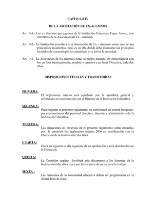 CAPÍTULO IV

                     DE LA ASOCIACIÓN DE EX-ALUMNOS

Art. 141.- Los ex alumnos que egresan de la Institución Educativa Tupac Amaru, son
            miembros de la Asociación de Ex - alumnos.

Art. 142.- La Institución considera a la Asociación de Ex - alumnos como uno de sus
            principales estamentos, pues es en ella donde debe plasmarse los principios
            recibidos de vocación por la comunidad y su rol en la sociedad.

Art. 143.- La Asociación de Ex alumnos tiene su propio estatuto, en concordancia con
            los perfiles institucionales, nombra y renueva a su Junta Directiva, cada dos
            años.


                 DISPOSICIONES FINALES Y TRANSITORIAS



PRIMERA:
               El reglamento interno será aprobado por la asamblea general y
               refrendado en coordinación con el Director de la Institución Educativa.

SEGUNDA:
               Para reajustar el presente reglamento, se conformará un comité integrado
               por representantes del personal directivo, docente y administrativo de la
               Institución Educativa.

TERCERA:
               Las situaciones no previstas en el presente reglamento serán absueltas
               por la comisión del reglamento interno 2006 en coordinación con la
               Dirección de la Institución Educativa.

CUARTA:
               Entra en vigencia al día siguiente de su aprobación y será distribuido por
               la Dirección.

QUINTA:
               La Comisión sugiere distribuir este documento a los docentes de la
               Institución Educativa para que forme parte de su carpeta de trabajo.

SEXTA :
               Las reuniones de la comunidad educativa deben ser programadas en la
               última hora de clase.
 