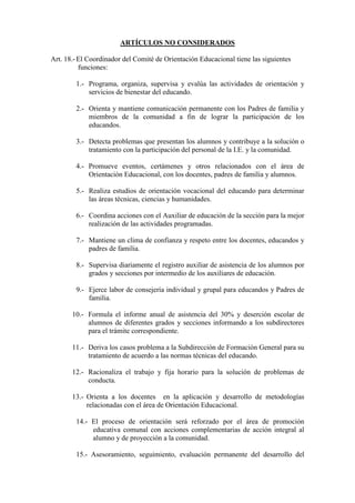ARTÍCULOS NO CONSIDERADOS

Art. 18.- El Coordinador del Comité de Orientación Educacional tiene las siguientes
          funciones:

        1.- Programa, organiza, supervisa y evalúa las actividades de orientación y
            servicios de bienestar del educando.

        2.- Orienta y mantiene comunicación permanente con los Padres de familia y
            miembros de la comunidad a fin de lograr la participación de los
            educandos.

        3.- Detecta problemas que presentan los alumnos y contribuye a la solución o
            tratamiento con la participación del personal de la I.E. y la comunidad.

        4.- Promueve eventos, certámenes y otros relacionados con el área de
            Orientación Educacional, con los docentes, padres de familia y alumnos.

        5.- Realiza estudios de orientación vocacional del educando para determinar
            las áreas técnicas, ciencias y humanidades.

        6.- Coordina acciones con el Auxiliar de educación de la sección para la mejor
            realización de las actividades programadas.

        7.- Mantiene un clima de confianza y respeto entre los docentes, educandos y
            padres de familia.

        8.- Supervisa diariamente el registro auxiliar de asistencia de los alumnos por
            grados y secciones por intermedio de los auxiliares de educación.

        9.- Ejerce labor de consejería individual y grupal para educandos y Padres de
            familia.

       10.- Formula el informe anual de asistencia del 30% y deserción escolar de
            alumnos de diferentes grados y secciones informando a los subdirectores
            para el trámite correspondiente.

       11.- Deriva los casos problema a la Subdirección de Formación General para su
            tratamiento de acuerdo a las normas técnicas del educando.

       12.- Racionaliza el trabajo y fija horario para la solución de problemas de
            conducta.

       13.- Orienta a los docentes en la aplicación y desarrollo de metodologías
            relacionadas con el área de Orientación Educacional.

        14.- El proceso de orientación será reforzado por el área de promoción
             educativa comunal con acciones complementarias de acción integral al
             alumno y de proyección a la comunidad.

        15.- Asesoramiento, seguimiento, evaluación permanente del desarrollo del
 