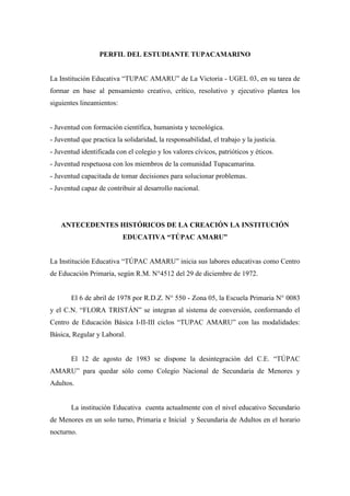PERFIL DEL ESTUDIANTE TUPACAMARINO


La Institución Educativa “TUPAC AMARU” de La Victoria - UGEL 03, en su tarea de
formar en base al pensamiento creativo, crítico, resolutivo y ejecutivo plantea los
siguientes lineamientos:


- Juventud con formación científica, humanista y tecnológica.
- Juventud que practica la solidaridad, la responsabilidad, el trabajo y la justicia.
- Juventud identificada con el colegio y los valores cívicos, patrióticos y éticos.
- Juventud respetuosa con los miembros de la comunidad Tupacamarina.
- Juventud capacitada de tomar decisiones para solucionar problemas.
- Juventud capaz de contribuir al desarrollo nacional.




    ANTECEDENTES HISTÓRICOS DE LA CREACIÓN LA INSTITUCIÓN
                           EDUCATIVA “TÚPAC AMARU”


La Institución Educativa “TÚPAC AMARU” inicia sus labores educativas como Centro
de Educación Primaria, según R.M. N°4512 del 29 de diciembre de 1972.


       El 6 de abril de 1978 por R.D.Z. N° 550 - Zona 05, la Escuela Primaria N° 0083
y el C.N. “FLORA TRISTÁN” se integran al sistema de conversión, conformando el
Centro de Educación Básica I-II-III ciclos “TUPAC AMARU” con las modalidades:
Básica, Regular y Laboral.


       El 12 de agosto de 1983 se dispone la desintegración del C.E. “TÚPAC
AMARU” para quedar sólo como Colegio Nacional de Secundaria de Menores y
Adultos.


       La institución Educativa cuenta actualmente con el nivel educativo Secundario
de Menores en un solo turno, Primaria e Inicial y Secundaria de Adultos en el horario
nocturno.
 