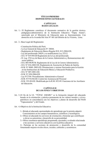 TÍTULO PRIMERO
                          DISPOSICIONES GENERALES

                                    CAPÍTULO I
                                  BASES LEGALES

Art. 1.- El Reglamento constituye el documento normativo de la gestión técnico-
         pedagógica-administrativa de la Institución Educativa “Túpac Amaru”,
         autorizado por el Ministerio de Educación para su funcionamiento. Con
         domicilio en la Avenida Del Aire N° 601 del Distrito de La Victoria, Lima.

Art. 2.- Base Legal del Reglamento:

       - Constitución Política del Perú.
       - La Ley General de Educación N° 28044.
       - Reglamento de Educación Básico Regular D.S. 013-2004-ED.
       - Ley del profesorado 24029 y su modificatoria Ley 25212.
       - D.S. N° 019-90 ED Reglamento de la Ley del profesorado.
       - D. Leg. 276 Ley de Bases de la Carrera Administrativa y Remuneraciones del
          sector público.
       - D.S. 005-90-PCM. Reglamento de la Ley de la Carrera Administrativa.
       - D.S. N° 016-2002 ED. Reglamento de Asociación de Padres de familia.
       - R.M. N° 0048–2005-ED. Orientaciones y normas Nacionales para la Gestión
          en las Instituciones de Educación Básica y Educación Productiva.
       - D.S. N° 007-2001-ED.
       - R.M. N° 030-2004-ED
       - Ley N°2744. Procedimiento Administrativo General
       - R.M. N°574-94-ED. Control de Asistencia del Personal
       - R.M. 352-89-ED. Modificada por la R.M. 852-89. Funciones de los Auxiliares
         de Educación.

                                 CAPÍTULO II
                           DE LOS FINES Y OBJETIVOS

Art. 3.-El fin de la I.E. “TÚPAC AMARU” es la formación integral del educando
       basado en la orientación y práctica permanente de los valores morales y cívico-
       patrióticos en concordancia con los objetivos y planes de desarrollo del Perfil
       “Tupacamarino” y del Estado.

Art. 4.-Objetivos de la Institución Educativa:

       1.- Brinda al educando oportunidades de aprendizaje que le permita adquirir
           Conocimientos en los campos humanísticos, científicos y tecnológicos.
       2.- Ofrece al educando los servicios de orientación y bienestar que contribuyan
           a elevar su autoestima y desarrollo de su personalidad.
       3.- Ofrece enseñanza-aprendizaje programada, ejecutada y evaluada relacionada
           a las acciones y servicios educativos con la política educativa
       4.- Participa en las acciones de promoción y desarrollo de la comunidad
       fomentando mejores niveles éticos, sociales, culturales y económicos.
 