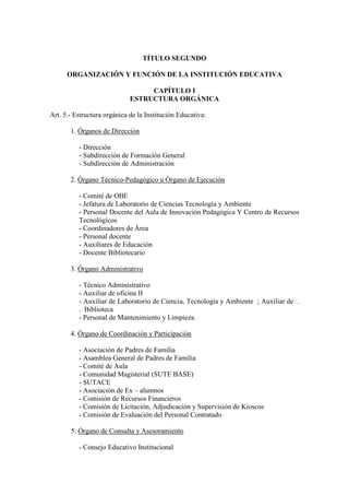 TÍTULO SEGUNDO

      ORGANIZACIÓN Y FUNCIÓN DE LA INSTITUCIÓN EDUCATIVA

                                  CAPÍTULO I
                             ESTRUCTURA ORGÁNICA

Art. 5.- Estructura orgánica de la Institución Educativa:

       1. Órganos de Dirección

          - Dirección
          - Subdirección de Formación General
          - Subdirección de Administración

       2. Órgano Técnico-Pedagógico u Órgano de Ejecución

          - Comité de OBE
          - Jefatura de Laboratorio de Ciencias Tecnología y Ambiente
          - Personal Docente del Aula de Innovación Pedagógica Y Centro de Recursos
          Tecnológicos
          - Coordinadores de Área
          - Personal docente
          - Auxiliares de Educación
          - Docente Bibliotecario

       3. Órgano Administrativo

          - Técnico Administrativo
          - Auxiliar de oficina II
          - Auxiliar de Laboratorio de Ciencia, Tecnología y Ambiente ; Auxiliar de .
          . Biblioteca
          - Personal de Mantenimiento y Limpieza.

       4. Órgano de Coordinación y Participación

          - Asociación de Padres de Familia
          - Asamblea General de Padres de Familia
          - Comité de Aula
          - Comunidad Magisterial (SUTE BASE)
          - SUTACE
          - Asociación de Ex – alumnos
          - Comisión de Recursos Financieros
          - Comisión de Licitación, Adjudicación y Supervisión de Kioscos
          - Comisión de Evaluación del Personal Contratado

       5. Órgano de Consulta y Asesoramiento

          - Consejo Educativo Institucional
 