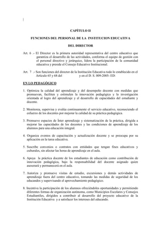 |


                                     CAPÍTULO II

      FUNCIONES DEL PERSONAL DE LA INSTITUCION EDUCATIVA

                                   DEL DIRECTOR

Art. 6 .- El Director es la primera autoridad representativa del centro educativo que
          garantiza el desarrollo de las actividades, conforma el equipo de gestión con
          el personal directivo y jerárquico, lidera la participación de la comunidad
          educativa y preside el Consejo Educativo Institucional.

Art. 7 .- Son funciones del director de la Institución Educativa todo lo establecido en el
          Artículo 65 y 68 del              y en el D. S. 009-2005- ED:

EN LO PEDAGÓGICO

1. Optimiza la calidad del aprendizaje y del desempeño docente con medidas que
   promuevan, faciliten y estimulen la innovación pedagógica y la investigación
   orientada al logro del aprendizaje y el desarrollo de capacidades del estudiante y
   docente.

2. Monitorea, supervisa y evalúa continuamente el servicio educativo, reconociendo el
   esfuerzo de los docentes por mejorar la calidad de su práctica pedagógica.

3. Promueve espacios de Ínter aprendizaje y sistematización de la práctica, dirigida a
   mejorar las capacidades de los docentes y las condiciones de aprendizaje de los
   alumnos para una educación integral.

4. Organiza eventos de capacitación y actualización docente y se preocupa por su
   aplicación en la tarea educativa.

5. Suscribe convenios o contratos con entidades que tengan fines educativos y
   culturales, sin afectar las horas de aprendizaje en el aula.

6. Apoya la práctica docente de los estudiantes de educación como contribución de
   innovación pedagógica, bajo la responsabilidad del docente asignado quien
   asesorará y permanecerá en el aula.

7. Autoriza y promueve visitas de estudio, excursiones y demás actividades de
   aprendizaje fuera del centro educativo, tomando las medidas de seguridad de los
   educandos y supervisando el aprovechamiento pedagógico.

8. Incentiva la participación de los alumnos ofreciéndoles oportunidades y permitiendo
   diferentes formas de organización autónoma, como Municipios Escolares y Consejos
   Estudiantiles, dirigidos a contribuir al desarrollo del proyecto educativo de la
   Institución Educativa y a satisfacer los intereses del educando.
 
