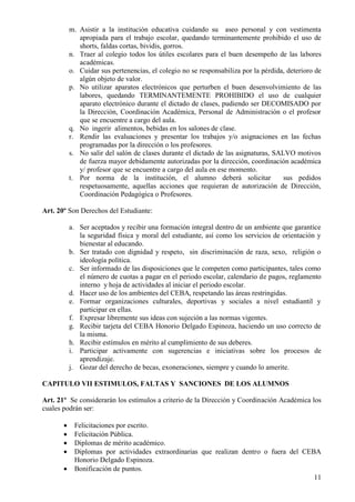 11
m. Asistir a la institución educativa cuidando su aseo personal y con vestimenta
apropiada para el trabajo escolar, quedando terminantemente prohibido el uso de
shorts, faldas cortas, bividis, gorros.
n. Traer al colegio todos los útiles escolares para el buen desempeño de las labores
académicas.
o. Cuidar sus pertenencias, el colegio no se responsabiliza por la pérdida, deterioro de
algún objeto de valor.
p. No utilizar aparatos electrónicos que perturben el buen desenvolvimiento de las
labores, quedando TERMINANTEMENTE PROHIBIDO el uso de cualquier
aparato electrónico durante el dictado de clases, pudiendo ser DECOMISADO por
la Dirección, Coordinación Académica, Personal de Administración o el profesor
que se encuentre a cargo del aula.
q. No ingerir alimentos, bebidas en los salones de clase.
r. Rendir las evaluaciones y presentar los trabajos y/o asignaciones en las fechas
programadas por la dirección o los profesores.
s. No salir del salón de clases durante el dictado de las asignaturas, SALVO motivos
de fuerza mayor debidamente autorizadas por la dirección, coordinación académica
y/ profesor que se encuentre a cargo del aula en ese momento.
t. Por norma de la institución, el alumno deberá solicitar sus pedidos
respetuosamente, aquellas acciones que requieran de autorización de Dirección,
Coordinación Pedagógica o Profesores.
Art. 20º Son Derechos del Estudiante:
a. Ser aceptados y recibir una formación integral dentro de un ambiente que garantice
la seguridad física y moral del estudiante, así como los servicios de orientación y
bienestar al educando.
b. Ser tratado con dignidad y respeto, sin discriminación de raza, sexo, religión o
ideología política.
c. Ser informado de las disposiciones que le competen como participantes, tales como
el número de cuotas a pagar en el periodo escolar, calendario de pagos, reglamento
interno y hoja de actividades al iniciar el periodo escolar.
d. Hacer uso de los ambientes del CEBA, respetando las áreas restringidas.
e. Formar organizaciones culturales, deportivas y sociales a nivel estudiantil y
participar en ellas.
f. Expresar libremente sus ideas con sujeción a las normas vigentes.
g. Recibir tarjeta del CEBA Honorio Delgado Espinoza, haciendo un uso correcto de
la misma.
h. Recibir estímulos en mérito al cumplimiento de sus deberes.
i. Participar activamente con sugerencias e iniciativas sobre los procesos de
aprendizaje.
j. Gozar del derecho de becas, exoneraciones, siempre y cuando lo amerite.
CAPITULO VII ESTIMULOS, FALTAS Y SANCIONES DE LOS ALUMNOS
Art. 21º Se considerarán los estímulos a criterio de la Dirección y Coordinación Académica los
cuales podrán ser:
 Felicitaciones por escrito.
 Felicitación Pública.
 Diplomas de mérito académico.
 Diplomas por actividades extraordinarias que realizan dentro o fuera del CEBA
Honorio Delgado Espinoza.
 Bonificación de puntos.
 