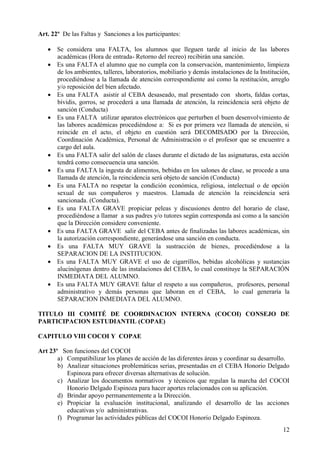 12
Art. 22º De las Faltas y Sanciones a los participantes:
 Se considera una FALTA, los alumnos que lleguen tarde al inicio de las labores
académicas (Hora de entrada- Retorno del recreo) recibirán una sanción.
 Es una FALTA el alumno que no cumpla con la conservación, mantenimiento, limpieza
de los ambientes, talleres, laboratorios, mobiliario y demás instalaciones de la Institución,
procediéndose a la llamada de atención correspondiente así como la restitución, arreglo
y/o reposición del bien afectado.
 Es una FALTA asistir al CEBA desaseado, mal presentado con shorts, faldas cortas,
bividis, gorros, se procederá a una llamada de atención, la reincidencia será objeto de
sanción (Conducta)
 Es una FALTA utilizar aparatos electrónicos que perturben el buen desenvolvimiento de
las labores académicas procediéndose a: Si es por primera vez llamada de atención, si
reincide en el acto, el objeto en cuestión será DECOMISADO por la Dirección,
Coordinación Académica, Personal de Administración o el profesor que se encuentre a
cargo del aula.
 Es una FALTA salir del salón de clases durante el dictado de las asignaturas, esta acción
tendrá como consecuencia una sanción.
 Es una FALTA la ingesta de alimentos, bebidas en los salones de clase, se procede a una
llamada de atención, la reincidencia será objeto de sanción (Conducta)
 Es una FALTA no respetar la condición económica, religiosa, intelectual o de opción
sexual de sus compañeros y maestros. Llamada de atención la reincidencia será
sancionada. (Conducta).
 Es una FALTA GRAVE propiciar peleas y discusiones dentro del horario de clase,
procediéndose a llamar a sus padres y/o tutores según corresponda así como a la sanción
que la Dirección considere conveniente.
 Es una FALTA GRAVE salir del CEBA antes de finalizadas las labores académicas, sin
la autorización correspondiente, generándose una sanción en conducta.
 Es una FALTA MUY GRAVE la sustracción de bienes, procediéndose a la
SEPARACION DE LA INSTITUCION.
 Es una FALTA MUY GRAVE el uso de cigarrillos, bebidas alcohólicas y sustancias
alucinógenas dentro de las instalaciones del CEBA, lo cual constituye la SEPARACIÓN
INMEDIATA DEL ALUMNO.
 Es una FALTA MUY GRAVE faltar el respeto a sus compañeros, profesores, personal
administrativo y demás personas que laboran en el CEBA, lo cual generaría la
SEPARACION INMEDIATA DEL ALUMNO.
TITULO III COMITÉ DE COORDINACION INTERNA (COCOI) CONSEJO DE
PARTICIPACION ESTUDIANTIL (COPAE)
CAPITULO VIII COCOI Y COPAE
Art 23º Son funciones del COCOI
a) Compatibilizar los planes de acción de las diferentes áreas y coordinar su desarrollo.
b) Analizar situaciones problemáticas serias, presentadas en el CEBA Honorio Delgado
Espinoza para ofrecer diversas alternativas de solución.
c) Analizar los documentos normativos y técnicos que regulan la marcha del COCOI
Honorio Delgado Espinoza para hacer aportes relacionados con su aplicación.
d) Brindar apoyo permanentemente a la Dirección.
e) Propiciar la evaluación institucional, analizando el desarrollo de las acciones
educativas y/o administrativas.
f) Programar las actividades públicas del COCOI Honorio Delgado Espinoza.
 