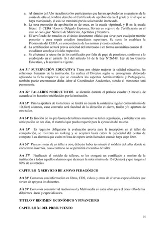 14
a. Al término del Año Académico los participantes que hayan aprobado las asignaturas de la
currícula oficial, tendrán derecho al Certificado de aprobación en el grado y nivel que se
haya matriculado, el cual se tramitará previa solicitud del interesado.
b. La nota promedio de aprobación es de once, en la escala vigesimal, y B en la escala
literal. El CEBA Honorio Delgado Espinoza, llevará un registro de Certificación en el
cual se consigna: Número de Matrícula, Apellidos y Nombres.
c. El certificado de estudios es el único documento oficial que sirve para cualquier trámite
posterior o para seguir estudios inmediatos superiores. Su costo lo establece la
Promotoría del CEBA, en concordancia de las normas y costos actuales.
d. La certificación se hará previa solicitud del interesado o en forma automática cuando el
estudiante concluye el ciclo respectivo.
e. Se efectuará la retención de los certificados por falta de pago de pensiones, conforme a lo
establecido en el párrafo 16.1 del artículo 16 de la Ley N°26549, Ley de los Centros
Educativo, y la normativa vigente.
Art 31º SUPERVICIÓN EDUCATIVA Tiene por objeto mejorar la calidad educativa, las
relaciones humanas de la institución. La realiza el Director según su cronograma elaborado
aplicando la ficha respectiva que se considera los aspectos Administrativos y Pedagógicos,
también puede encomendar dicha labor al Coordinador Académico, siendo el monitoreo será
permanente.
Art 32º TALLERES PRODUCTIVOS se dictarán durante el periodo escolar (8 meses), de
acuerdo a los horarios establecidos por la institución.
Art 33º Para la apertura de los talleres se tendrá en cuenta la asistencia regular como mínimo de
10(diez) alumnos, caso contrario será facultad de la dirección el cierre, fusión y/o apertura de
otro taller.
Art 34º Es función de los profesores de talleres mantener su taller organizado, y solicitar con una
anticipación de dos días, el material que pueda requerir para la ejecución del mismo.
Art 35º Es requisito obligatorio la evaluación previa para la inscripción en el taller de
computación, se realizará un ranking y se aceptará hasta cubrir la capacidad del centro de
computo. Los alumnos que estén en lista de espera serán llamados cuando haya cupo libre.
Art 36º Para permutar de un taller a otro, deberán haber terminado el módulo del taller donde se
encuentran inscritos, caso contrario no se permitirá el cambio de taller.
Art 37º Finalizado el módulo de talleres, se les otorgará un certificado a nombre de la
institución a todos aquellos alumnos que alcancen la nota mínima de 15 (Quince) y que tengan el
80% de asistencias.
CAPITULO X SERVICIO DE APOYO PEDAGÓGICO
Art 38º Contamos con información en libros, CDS, videos y otros de diversas especialidades que
sirven de apoyo a los docentes.
Art 39º Contamos con material Audiovisual y Multimedia en cada salón para el desarrollo de las
diferentes áreas y especialidades.
TITULO V REGIMEN ECONÓMICO Y FINANCIERO
CAPITULO XI DEL PRESUPUESTO
 