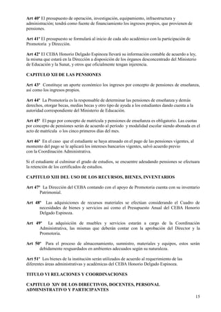 15
Art 40º El presupuesto de operación, investigación, equipamiento, infraestructura y
administración; tendrá como fuente de financiamiento los ingresos propios, que provienen de
pensiones.
Art 41º El presupuesto se formulará al inicio de cada año académico con la participación de
Promotoría y Dirección.
Art 42º El CEBA Honorio Delgado Espinoza llevará su información contable de acuerdo a ley,
la misma que estará en la Dirección a disposición de los órganos desconcentrado del Ministerio
de Educación y la Sunat, y otros que oficialmente tengan injerencia.
CAPITULO XII DE LAS PENSIONES
Art 43º Constituye un aporte económico los ingresos por concepto de pensiones de enseñanza,
así como los ingresos propios.
Art 44º La Promotoría es la responsable de determinar las pensiones de enseñanza y demás
derechos, otorgar becas, medias becas y otro tipo de ayuda a los estudiantes dando cuenta a la
autoridad correspondiente del Ministerio de Educación.
Art 45º El pago por concepto de matrícula y pensiones de enseñanza es obligatorio. Las cuotas
por concepto de pensiones serán de acuerdo al período y modalidad escolar siendo abonada en el
acto de matrícula o los cinco primeros días del mes.
Art 46º En el caso que el estudiante se haya atrasado en el pago de las pensiones vigentes, al
momento del pago se le aplicará los intereses bancarios vigentes, salvó acuerdo previo
con la Coordinación Administrativa.
Si el estudiante al culminar el grado de estudios, se encuentre adeudando pensiones se efectuara
la retención de los certificados de estudios.
CAPITULO XIII DEL USO DE LOS RECURSOS, BIENES, INVENTARIOS
Art 47º La Dirección del CEBA contando con el apoyo de Promotoria cuenta con su inventario
Patrimonial.
Art 48º Las adquisiciones de recursos materiales se efectúan considerando el Cuadro de
necesidades de bienes y servicios así como el Presupuesto Anual del CEBA Honorio
Delgado Espinoza.
Art 49º La adquisición de muebles y servicios estarán a cargo de la Coordinación
Administrativa, las mismas que deberán contar con la aprobación del Director y la
Promotoria.
Art 50º Para el proceso de almacenamiento, sumnistro, materiales y equipos, estos serán
debidamente resguardados en ambientes adecuados según su naturaleza.
Art 51º Los bienes de la institución serán utilizados de acuerdo al requerimiento de las
diferentes áreas administrativas y académicas del CEBA Honorio Delgado Espinoza.
TITULO VI RELACIONES Y COORDINACIONES
CAPITULO XIV DE LOS DIRECTIVOS, DOCENTES, PERSONAL
ADMINISTRATIVO Y PARTICIPANTES
 