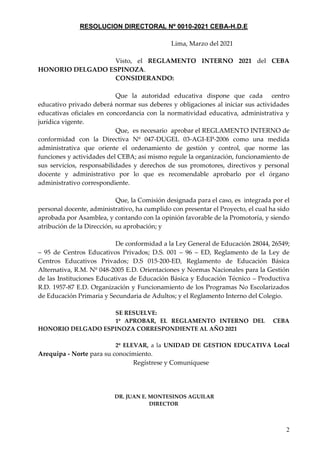 2
RESOLUCION DIRECTORAL Nº 0010-2021 CEBA-H.D.E
Lima, Marzo del 2021
Visto, el REGLAMENTO INTERNO 2021 del CEBA
HONORIO DELGADO ESPINOZA.
CONSIDERANDO:
Que la autoridad educativa dispone que cada centro
educativo privado deberá normar sus deberes y obligaciones al iniciar sus actividades
educativas oficiales en concordancia con la normatividad educativa, administrativa y
jurídica vigente.
Que, es necesario aprobar el REGLAMENTO INTERNO de
conformidad con la Directiva Nº 047-DUGEL 03-AGI-EP-2006 como una medida
administrativa que oriente el ordenamiento de gestión y control, que norme las
funciones y actividades del CEBA; así mismo regule la organización, funcionamiento de
sus servicios, responsabilidades y derechos de sus promotores, directivos y personal
docente y administrativo por lo que es recomendable aprobarlo por el órgano
administrativo correspondiente.
Que, la Comisión designada para el caso, es integrada por el
personal docente, administrativo, ha cumplido con presentar el Proyecto, el cual ha sido
aprobada por Asamblea, y contando con la opinión favorable de la Promotoría, y siendo
atribución de la Dirección, su aprobación; y
De conformidad a la Ley General de Educación 28044, 26549;
– 95 de Centros Educativos Privados; D.S. 001 – 96 – ED, Reglamento de la Ley de
Centros Educativos Privados; D.S 015-200-ED, Reglamento de Educación Básica
Alternativa, R.M. Nº 048-2005 E.D. Orientaciones y Normas Nacionales para la Gestión
de las Instituciones Educativas de Educación Básica y Educación Técnico – Productiva
R.D. 1957-87 E.D. Organización y Funcionamiento de los Programas No Escolarizados
de Educación Primaria y Secundaria de Adultos; y el Reglamento Interno del Colegio.
SE RESUELVE:
1º APROBAR, EL REGLAMENTO INTERNO DEL CEBA
HONORIO DELGADO ESPINOZA CORRESPONDIENTE AL AÑO 2021
2º ELEVAR, a la UNIDAD DE GESTION EDUCATIVA Local
Arequipa - Norte para su conocimiento.
Regístrese y Comuníquese
DR. JUAN E. MONTESINOS AGUILAR
DIRECTOR
 