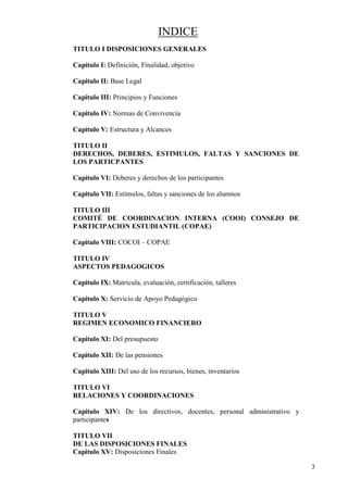 3
INDICE
TITULO I DISPOSICIONES GENERALES
Capítulo I: Definición, Finalidad, objetivo
Capitulo II: Base Legal
Capitulo III: Principios y Funciones
Capitulo IV: Normas de Convivencia
Capítulo V: Estructura y Alcances
TITULO II
DERECHOS, DEBERES, ESTIMULOS, FALTAS Y SANCIONES DE
LOS PARTICPANTES
Capítulo VI: Deberes y derechos de los participantes
Capitulo VII: Estímulos, faltas y sanciones de los alumnos
TITULO III
COMITÉ DE COORDINACION INTERNA (COOI) CONSEJO DE
PARTICIPACION ESTUDIANTIL (COPAE)
Capitulo VIII: COCOI – COPAE
TITULO IV
ASPECTOS PEDAGOGICOS
Capitulo IX: Matricula, evaluación, certificación, talleres
Capitulo X: Servicio de Apoyo Pedagógico
TITULO V
REGIMEN ECONOMICO FINANCIERO
Capitulo XI: Del presupuesto
Capitulo XII: De las pensiones
Capitulo XIII: Del uso de los recursos, bienes, inventarios
TITULO VI
RELACIONES Y COORDINACIONES
Capitulo XIV: De los directivos, docentes, personal administrativo y
participantes
TITULO VII
DE LAS DISPOSICIONES FINALES
Capitulo XV: Disposiciones Finales
 