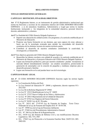 4
REGLAMENTO INTERNO
TITULO I DISPOSICIONES GENERALES
CAPITULO I DEFINICION, FINALIDAD, OBJETIVOS
Art 1º El Reglamento Interno, es un instrumento de gestión administrativa institucional que
norma las funciones y acciones de los estamentos internos del CEBA HONORIO DELGADO
ESPINOZA y es de naturaleza Académica, Administrativa y Legal que norma la marcha
Institucional, incluyendo a los integrantes de la comunidad educativa, personal directivo,
docente, administrativo y alumnos.
Art 2º La finalidad del CEBA Honorio Delgado Espinoza es:
 Impartir una educación de calidad acorde a los programas y la curricula establecida por el
Ministerio de Educación.
 Propiciar una buena formación en sus alumnos, que sean capaces de crear, adecuar y
hacer uso de la tecnología avanzada para atender las necesidades del desarrollo
económico de los distintos sectores de nuestro territorio patrio.
 Contribuir al desarrollo de nuestros estudiantes estimulando la creatividad, la
investigación y el desarrollo.
Art 3º Son objetivos generales del CEBA Honorio Delgado Espinoza
 Desarrollar las labores escolares con calidad de acuerdo a la curricula establecida por el
Ministerio de Educación y el proyecto Educativo del CEBA Honorio Delgado Espinoza.
 Lograr una formación productiva, para que nuestros estudiantes puedan incorporarse al
mercado laboral inmediatamente terminen sus estudios secundarios, promoviendo la
generación de autoempleo con la creación de pequeñas y medianas empresas para su
desarrollo personal y familiar.
 Lograr una formación en la cual puedan hacer uso de la tecnología.
CAPITULO II BASE LEGAL
Art. 4º El CEBA HONORIO DELGADO ESPINOZA funciona según las normas legales
siguientes:
 La Constitución Política del Perú
 La Ley General de Educación Nº 28044 y reglamento, decreto supremo 011-
2012-ED
 La Ley De la Reforma Magisterial Nº 29944
 La Ley Nº 25212 Modificado por la Ley Nº 24029
 La Ley Nº 27337 Nuevo Código de los Niños y Adolescentes
 La Ley Nº 26013 Mejoramiento de la Calidad de Educación
 La Ley Nº 25762 Ley Orgánica del Sector Educación
 La Ley N° 26549. Ley de IE Privadas.
 Ley Nº 26513 del 27-07-95 Ley de Fomento de Empleo. Texto Único
Ordenado de la Ley de Fomento del Empleo D.S. Nº 05-95-TR.
 Ley Nº 19990 Ley de la Caja de Pensiones Jubilación
 Ley Nº 27444 Ley del Procedimiento Administrativo General
 D.L. Nº 560 Ley de Base de la Regionalización
 D.L. 19338 Ley del Sistema de Defensa Civil y sus modificaciones Decretos
Legislativos 442, 735 y 905
 D.L. 27665 Ley de Protección a la Economía Familiar Mod. 26459 D.S. 005-
2002-ED.
 