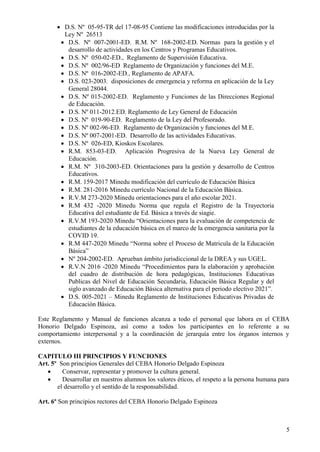 5
 D.S. Nº 05-95-TR del 17-08-95 Contiene las modificaciones introducidas por la
Ley Nº 26513
 D.S. Nº 007-2001-ED. R.M. Nº 168-2002-ED. Normas para la gestión y el
desarrollo de actividades en los Centros y Programas Educativos.
 D.S. Nº 050-02-ED., Reglamento de Supervisión Educativa.
 D.S. Nº 002/96-ED Reglamento de Organización y funciones del M.E.
 D.S. Nº 016-2002-ED., Reglamento de APAFA.
 D.S. 023-2003. disposiciones de emergencia y reforma en aplicación de la Ley
General 28044.
 D.S. Nº 015-2002-ED. Reglamento y Funciones de las Direcciones Regional
de Educación.
 D.S. Nº 011-2012.ED. Reglamento de Ley General de Educación
 D.S. Nº 019-90-ED. Reglamento de la Ley del Profesorado.
 D.S. Nº 002-96-ED. Reglamento de Organización y funciones del M.E.
 D.S. Nº 007-2001-ED. Desarrollo de las actividades Educativas.
 D.S. Nº 026-ED, Kioskos Escolares.
 R.M. 853-03-ED. Aplicación Progresiva de la Nueva Ley General de
Educación.
 R.M. Nº 310-2003-ED. Orientaciones para la gestión y desarrollo de Centros
Educativos.
 R.M. 159-2017 Minedu modificación del currículo de Educación Básica
 R.M. 281-2016 Minedu currículo Nacional de la Educación Básica.
 R.V.M 273-2020 Minedu orientaciones para el año escolar 2021.
 R.M 432 -2020 Minedu Norma que regula el Registro de la Trayectoria
Educativa del estudiante de Ed. Básica a través de siagie.
 R.V.M 193-2020 Minedu “Orientaciones para la evaluación de competencia de
estudiantes de la educación básica en el marco de la emergencia sanitaria por la
COVID 19.
 R.M 447-2020 Minedu “Norma sobre el Proceso de Matricula de la Educación
Básica”
 Nº 204-2002-ED. Aprueban ámbito jurisdiccional de la DREA y sus UGEL.
 R.V.N 2016 -2020 Minedu “Procedimientos para la elaboración y aprobación
del cuadro de distribución de hora pedagógicas, Instituciones Educativas
Publicas del Nivel de Educación Secundaria, Educación Básica Regular y del
siglo avanzado de Educación Básica alternativa para el periodo electivo 2021”.
 D.S. 005-2021 – Minedu Reglamento de Instituciones Educativas Privadas de
Educación Básica.
Este Reglamento y Manual de funciones alcanza a todo el personal que labora en el CEBA
Honorio Delgado Espinoza, así como a todos los participantes en lo referente a su
comportamiento interpersonal y a la coordinación de jerarquía entre los órganos internos y
externos.
CAPITULO III PRINCIPIOS Y FUNCIONES
Art. 5º Son principios Generales del CEBA Honorio Delgado Espinoza
 Conservar, representar y promover la cultura general.
 Desarrollar en nuestros alumnos los valores éticos, el respeto a la persona humana para
el desarrollo y el sentido de la responsabilidad.
Art. 6º Son principios rectores del CEBA Honorio Delgado Espinoza
 