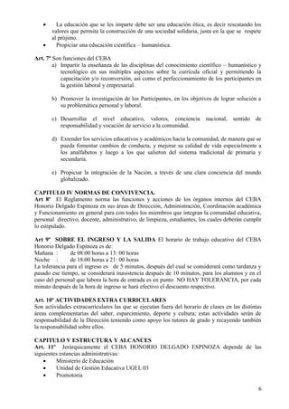 6
 La educación que se les imparte debe ser una educación ética, es decir rescatando los
valores que permita la construcción de una sociedad solidaria, justa en la que se respete
al prójimo.
 Propiciar una educación científica – humanística.
Art. 7º Son funciones del CEBA
a) Impartir la enseñanza de las disciplinas del conocimiento científico – humanístico y
tecnológico en sus múltiples aspectos sobre la currícula oficial y permitiendo la
capacitación y/o reconversión, así como el perfeccionamiento de los participantes en
la gestión laboral y empresarial.
b) Promover la investigación de los Participantes, en los objetivos de lograr solución a
su problemática personal y laboral.
c) Desarrollar el nivel educativo, valores, conciencia nacional, sentido de
responsabilidad y vocación de servicio a la comunidad.
d) Extender los servicios educativos y académicos hacia la comunidad, de manera que se
pueda fomentar cambios de conducta, y mejorar su calidad de vida especialmente a
los analfabetos y luego a los que salieron del sistema tradicional de primaria y
secundaria.
e) Propiciar la integración de la Nación, a través de una clara conciencia del mundo
globalizado.
CAPITULO IV NORMAS DE CONVIVENCIA.
Art 8º El Reglamento norma las funciones y acciones de los órganos internos del CEBA
Honorio Delgado Espinoza en sus áreas de Dirección, Administración, Coordinación académica
y Funcionamiento en general para con todos los miembros que integran la comunidad educativa,
personal directivo, docente, administrativo, de limpieza, estudiantes, los cuales deberán cumplir
lo estipulado.
Art 9º SOBRE EL INGRESO Y LA SALIDA El horario de trabajo educativo del CEBA
Honorio Delgado Espinoza es de:
Mañana : de 08:00 horas a 13: 00 horas
Noche : de 18:00 horas a 21: 00 horas
La tolerancia para el ingreso es de 5 minutos, después del cual se considerará como tardanza y
pasado ese tiempo, se considerará inasistencia después de 10 minutos, para los alumnos y en el
caso del personal que labora la hora de entrada es en punto NO HAY TOLERANCIA, por cada
minuto después de la hora de ingreso se hará efectivo el descuento respectivo.
Art. 10º ACTIVIDADES EXTRA CURRICULARES
Son actividades extracurriculares las que se ejecutan fuera del horario de clases en las distintas
áreas complementarias del saber, esparcimiento, deporte y cultura; estas actividades serán de
responsabilidad de la Dirección teniendo como apoyo los tutores de grado y recayendo también
la responsabilidad sobre ellos.
CAPITULO V ESTRUCTURA Y ALCANCES
Art. 11º Jerárquicamente el CEBA HONORIO DELGADO ESPINOZA depende de las
siguientes estancias administrativas:
 Ministerio de Educación
 Unidad de Gestión Educativa UGEL 03
 Promotoria
 