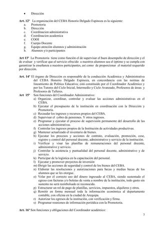 7
 Dirección
Art. 12º La organización del CEBA Honorio Delgado Espinoza es la siguiente:
a. Promotoria
b. Dirección
c. Coordinacion administrativa
d. Coordinacion academica
e. COOI
f. Cuerpo Docente
g. Equipo atención alumnos y administración
h. Alumnos y/o participantes
Art 13º La Promotoria tiene como función el de supervisar el buen desempeño de dirección y el
de evaluar y verificar que el servicio ofrecido a nuestros alumnos sea el óptimo y se cumpla con
garantizar la enseñanza a nuestros participantes, así como de proporcionar el material requerido
por dirección.
Art. 14º El órgano de Dirección es responsable de la conducción Académica y Administrativa
del CEBA Honorio Delgado Espinoza, en concordancia con las normas de
lineamiento de Política Educativa; está constituido por el Coordinador Académico y
por los Tutores del Ciclo Inicial, Intermedio y Ciclo Avanzado, Profesores de áreas y
Profesores de Talleres.
Art 15º Son funciones del Coordinador Administrativo:
a) Organizar, coordinar, controlar y evaluar las acciones administrativas en el
CEBA.
b) Ejecutar el presupuesto de la institución en coordinación con la Dirección y
Promotoría.
c) Recaudar los ingresos y recursos propios del CEBA.
d) Supervisar el cobro de pensiones. Y otros ingresos.
e) Programar y ejecutar el proceso de supervisión permanente del desarrollo de las
acciones administrativas.
f) Controlar los ingresos propios de la Institución de actividades productivas.
g) Mantener actualizado el inventario de bienes.
h) Ejecutar los procesos y acciones de contrato, evaluación, promoción, cese,
registro y control del personal docente, administrativo y servicio de la institución.
i) Verificar y visar las planillas de remuneraciones del personal docente,
administrativo y servicio.
j) Controlar la asistencia y puntualidad del personal docente, administrativo y de
servicio.
k) Participar de la logística en la capacitación del personal.
l) Ejecutar y promover proyectos de inversión
m) Dirigir las acciones de seguridad y control de los bienes del CEBA.
n) Elaborar las resoluciones y autorizaciones para becas y medias becas de los
alumnos que se les otorgue.
o) Velar por el correcto uso del dinero ingresado al CEBA, siendo sustentado el
egreso con facturas y/o boletas de venta a nombre de la institución, todo gasto sin
sustento no será reembolsado ni reconocido.
p) Estructurar un rol de pago de planillas, servicios, impuestos, alquileres y otros.
q) Remitir en forma mensual toda la información económica al departamento
contable, con oficina en la ciudad de Arequipa.
r) Autorizar los egresos de la institución, con verificación y firma.
s) Programar reuniones de información periódica con la Promotoria.
Art. 16º Son funciones y obligaciones del Coordinador académico:
 