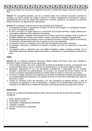 10
esfuerzo por lograr una coherencia y solidaridad nacional y un desarrollo integral, profundo y sostenido del
Perú.
Artículo 11: El proyecto educativo, que da el carácter propio de la institución educativa, expresan la
axiología y la opción cristiana del colegio y orienta lo normativo, entrelazando armónicamente pautas y
características que sirven de criterio para determinar el sentido académico, los aspectos de particular
énfasis formativo y las disposiciones organizativas.
Artículo 12: Constituyen aspectos básicos de la axiología de la Institución:
1. La experiencia de Dios, el seguimiento de Jesús, la vivencia del evangelio y la participación litúrgica,
en cuanto a la expresión católica.
2. El amor y devoción a la Virgen María en su advocación de la Virgen del Prado, modelo perfecto de la
vida cristiana, Madre de Dios y Madre de los hombres.
3. El espíritu Agustino, el sentido de preservación de la niñez y juventud en el peligro moral; la presencia
de Madre Rafaela de la Pasión como madre y maestra; todo ello en el aspecto congregacional.
4. La pedagogía Agustina que entrelaza: el amor, la presencia formativa, el sentido práctico, la constancia,
la motivación y el seguimiento todo ello en relación con las y los estudiantes.
5. La persona humana, y su dignidad, como centro de preocupación de la acción educativa.
6. La identidad, coherencia y solidaridad en relación a la patria, así como los valores de la educación
ciudadana.
7. Los aspectos éticos y valorativos que, con solidez evangélica, poseen consenso universal. Así: la
interioridad, fraternidad, libertad, espíritu democrático y participativo, la responsabilidad, la tolerancia y
otros.
FINES
Artículo 13: La Institución Educativa Parroquial “Nuestra Señora del Prado” tiene como finalidad la
educación integral e integradora de sus estudiantes:
1. Como integral incluye, entre otros, el desarrollo de todas las facultades humanas; la preparación para
la vida; formación ética y social; su apertura a la trascendencia y la educación religiosa católica.
2. Desarrollar íntegramente en las y los estudiantes competencias y capacidades que les permitan
descubrir y desarrollar sus potencialidades, de acuerdo a los avances del mundo moderno, de las
normas y principios actualizados basados en nuestra matriz de valores y normas de convivencia.
3. Promover un trabajo integrado de los agentes que componen la Institución Educativa con la perspectiva
de conjugar ideales para desarrollar una vocación de servicio en bien de la colectividad local, regional,
nacional y mundial.
4. Cultivar la conciencia crítica del educando, a fin que comprenda la realidad peruana y esté en
condiciones de participar en forma responsable y creadora de la transformación estructural de la
sociedad, en la defensa de sus derechos soberanos y el enriquecimiento de su patrimonio cultural.
PRINCIPIOS
Artículo 14: La Institución Educativa Nuestra Señora del Prado se rige por los siguientes principios
axiológicos:
1. Cristo, Santísimo Salvador.
2. Fraternidad y amistad.
3. Centralidad e integralidad del estudiante.
4. Liderazgo y valores.
5. Oración, sacramentos y apostolado.
6. Deporte
 