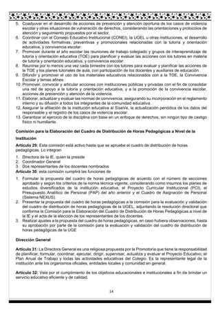 14
5. Coadyuvar en el desarrollo de acciones de prevención y atención oportuna de los casos de violencia
escolar y otras situaciones de vulneración de derechos, considerando las orientaciones y protocolos de
atención y seguimiento propuestos por el sector.
6. Coordinar con el Consejo Educativo Institucional (CONEI), la UGEL u otras instituciones, el desarrollo
de actividades formativas, preventivas y promocionales relacionadas con la tutoría y orientación
educativa, y convivencia escolar.
7. Promover durante el año escolar las reuniones de trabajo colegiado y grupos de interaprendizaje de
tutoría y orientación educativa (TOE) para planificar y evaluar las acciones con los tutores en materia
de tutoría y orientación educativa, y convivencia escolar.
8. Reunirse por lo menos una vez cada bimestre con los tutores para evaluar y planificar las acciones de
la TOE y los planes tutoriales de aula, con participación de los docentes y auxiliares de educación.
9. Difundir y promover el uso de los materiales educativos relacionados con a la TOE, la Convivencia
Escolar y temas afines.
10. Promover, convocar y articular acciones con instituciones públicas y privadas con el fin de consolidar
una red de apoyo a la tutoría y orientación educativa, y a la promoción de la convivencia escolar,
acciones de prevención y atención de la violencia.
11. Elaborar, actualizar y evaluar las normas de convivencia, asegurando su incorporación en el reglamento
interno y su difusión a todos los integrantes de la comunidad educativa.
12. Asegurar la afiliación de la institución educativa al SíseVe, la actualización periódica de los datos del
responsable y el registro de los casos de violencia escolar.
13. Garantizar el ejercicio de la disciplina con base en un enfoque de derechos, sin ningún tipo de castigo
físico ni humillante.
Comisión para la Elaboración del Cuadro de Distribución de Horas Pedagógicas a Nivel de la
Institución
Artículo 29: Esta comisión está activo hasta que se apruebe el cuadro de distribución de horas
pedagógicas. Lo integran
1. Directora de la IE, quien la preside
2. Coordinador General
3. Dos representantes de los docentes nombrados
Artículo 30: esta comisión cumplirá las funciones de
1. Formular la propuesta del cuadro de horas pedagógicas de acuerdo con el número de secciones
aprobado y según los criterios de la norma técnica vigente, considerando como insumos los planes de
estudios diversificados de la institución educativa, el Proyecto Curricular Institucional (PCI), el
Presupuesto Analítico de Personal (PAP) del año anterior y el Cuadro de Asignación de Personal
(Sistema NEXUS).
2. Presentar la propuesta del cuadro de horas pedagógicas a la comisión para la evaluación y validación
del cuadro de distribución de horas pedagógicas de la UGEL, adjuntando la resolución directoral que
conforma la Comisión para la Elaboración del Cuadro de Distribución de Horas Pedagógicas a nivel de
la IE y el acta de la elección de los representantes de los docentes.
3. Realizar ajustes a la propuesta del cuadro de horas pedagógicas, en caso hubiera observaciones, hasta
su aprobación por parte de la comisión para la evaluación y validación del cuadro de distribución de
horas pedagógicas de la UGE
Dirección General
Artículo 31: La Directora General es una religiosa propuesta por la Promotoría que tiene la responsabilidad
de planificar, formular, coordinar, ejecutar, dirigir, supervisar, actualiza y evaluar el Proyecto Educativo, el
Plan Anual de Trabajo y todas las actividades educativas del Colegio. Es la representante legal de la
institución ante los organismos oficiales, entidades locales y comunidad en general.
Artículo 32: Vela por el cumplimiento de los objetivos educacionales e institucionales a fin de brindar un
servicio educativo eficiente y de calidad.
 