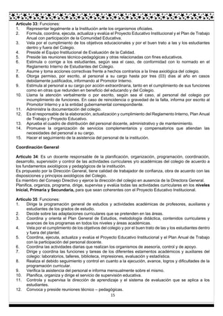 15
Artículo 33: Funciones:
1. Representar legalmente a la Institución ante los organismos oficiales.
2. Formula, coordina, ejecuta, actualiza y evalúa el Proyecto Educativo Institucional y el Plan de Trabajo
Anual con participación de la Comunidad Educativa.
3. Vela por el cumplimiento de los objetivos educacionales y por el buen trato a las y los estudiantes
dentro y fuera del Colegio.
4. Preside el Equipo Institucional de Evaluación de la Calidad.
5. Preside las reuniones técnico-pedagógicas y otras relacionadas con fines educativos.
6. Estimula o corrige a los estudiantes, según sea el caso, de conformidad con lo normado en el
Reglamento Interno de Estudiantes del Colegio.
7. Asume y toma acciones correctivas frente a hechos contrarios a la línea axiológica del colegio.
8. Otorga permiso, por escrito, al personal a su cargo hasta por tres (03) días al año en casos
debidamente justificados, informando al Promotor Interno.
9. Estimula al personal a su cargo por acción extraordinaria, tanto en el cumplimiento de sus funciones
como en otras que redunden en beneficio del educando y del Colegio.
10. Llama la atención verbalmente o por escrito, según sea el caso, al personal del colegio por
incumplimiento de funciones. En caso de reincidencia o gravedad de la falta, informa por escrito al
Promotor Interno y a la entidad gubernamental correspondiente.
11. Administra la documentación del colegio.
12. Es el responsable de la elaboración, actualización y cumplimiento del Reglamento Interno, Plan Anual
de Trabajo y Proyecto Educativo.
13. Aprueba el cuadro de distribución del personal docente, administrativo y de mantenimiento.
14. Promueve la organización de servicios complementarios y compensatorios que atiendan las
necesidades del personal a su cargo.
15. Hacer el seguimiento de la asistencia del personal de la institución.
Coordinación General
Artículo 34: Es un docente responsable de la planificación, organización, programación, coordinación,
desarrollo, supervisión y control de las actividades curriculares y/o académicas del colegio de acuerdo a
los fundamentos axiológicos y pedagógicos de la institución.
Es propuesto por la Dirección General, tiene calidad de trabajador de confianza, obra de acuerdo con las
disposiciones y principios axiológicos del Colegio.
Es miembro del Consejo Directivo y ejerce la dirección del colegio en ausencia de la Directora General.
Planifica, organiza, programa, dirige, supervisa y evalúa todas las actividades curriculares en los niveles
Inicial, Primaria y Secundaria, para que sean coherentes con el Proyecto Educativo Institucional.
Artículo 35: Funciones:
1. Dirige la programación general de estudios y actividades académicas de profesores, auxiliares y
estudiantes de los grados de estudio.
2. Decide sobre las adaptaciones curriculares que se pretenden en las áreas.
3. Coordina y orienta el Plan General de Estudios, metodología didáctica, contenidos curriculares y
avances de los programas en todos los niveles y áreas académicas.
4. Vela por el cumplimiento de los objetivos del colegio y por el buen trato de las y los estudiantes dentro
y fuera del plantel.
5. Coordina, ejecuta, actualiza y evalúa el Proyecto Educativo Institucional y el Plan Anual de Trabajo
con la participación del personal docente.
6. Coordina las actividades diarias que realizan los organismos de asesoría, control y de apoyo.
7. Dirige y coordina las funciones y tareas de los diferentes estamentos académicos y auxiliares del
colegio: laboratorios, talleres, biblioteca, impresiones, evaluación y estadística.
8. Realiza el debido seguimiento y control en cuanto a la ejecución, avance, logros y dificultades de la
programación curricular.
9. Verifica la asistencia del personal e informa mensualmente sobre el mismo.
10. Planifica, organiza y dirige el servicio de supervisión educativa.
11. Controla y supervisa la dirección de aprendizaje y el sistema de evaluación que se aplica a los
estudiantes.
12. Convoca y preside reuniones técnico – pedagógicas.
 