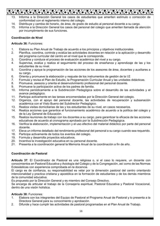 16
13. Informa a la Dirección General los casos de estudiantes que ameriten estímulo o corrección de
conformidad con el reglamento interno del colegio.
14. Distribuye y cambia de horario, de área, de grado de estudio al personal docente a su cargo.
15. Informa a la Dirección General los casos del personal del colegio que ameriten llamada de atención
por incumplimiento de sus funciones.
Coordinación de Nivel
Artículo 36: Funciones:
1. Elabora su Plan Anual de Trabajo de acuerdo a los principios y objetivos institucionales.
2. Planifica, coordina, controla y evalúa las actividades docentes en relación a la aplicación y desarrollo
del programa curricular del centro en el nivel que le corresponde.
3. Coordina y conduce el proceso de evaluación académica del nivel a su cargo.
4. Supervisa, evalúa y realiza el seguimiento del proceso de enseñanza y aprendizaje de las y los
estudiantes de su nivel.
5. Coordina y apoya la programación de las acciones de los asesores de área, docentes y auxiliares a
su cargo.
6. Orienta y promueve la elaboración y reajuste de los instrumentos de gestión de la I.E
7. Formula y revisa el Plan de Estudio, la Programación Curricular Anual y las unidades didácticas.
8. Promueve, asesora y orienta el desenvolvimiento profesional del personal docente.
9. Promueve la participación activa de los padres de familia.
10. Informa periódicamente a la Subdirección Pedagógica sobre el desarrollo de las actividades y el
avance pedagógico.
11. Participa activamente en las tareas encomendadas por la Dirección General del colegio.
12. Organiza, con el apoyo del personal docente, las actividades de recuperación y subsanación
académica con el Visto Bueno del Subdirector Pedagógico.
13. Realiza visitas domiciliarias de las y los estudiantes de su nivel, en casos necesarios.
14. Realiza acciones que garantice el funcionamiento académico de acuerdo a la política del colegio y
de la Ley General de Educación.
15. Realiza reuniones de trabajo con los docentes a su cargo, para garantizar la eficacia de las acciones
educativas de acuerdo al cronograma aprobado por la Subdirección Pedagógica.
16. Verifica la elaboración, implementación y el uso efectivo del material didáctico por parte del personal
docente.
17. Eleva un informe detallado del rendimiento profesional del personal a su cargo cuando sea requerido.
18. Participa activamente de todos los eventos del colegio.
19. Formula y desarrolla proyectos educativos.
20. Incentiva la investigación educativa en su personal docente.
21. Presenta a la coordinación general la Memoria Anual de la coordinación a fin de año.
Coordinación de Pastoral
Artículo 37: El Coordinador de Pastoral es una religiosa o, si el caso lo requiere, un docente con
conocimientos en Pastoral Educativa y Axiología del Colegio y de la Congregación, así como de las Normas
Eclesiásticas con experiencia comprobada en la docencia.
El cargo es de confianza, su responsabilidad es velar por la dimensión pastoral del centro orientando
intencionalidad y practica cristiana y apostólica en la formación de estudiantes y de los demás miembros
de la comunidad educativa.
Es propuesto por la Dirección General y es miembro del Consejo Directivo.
Se encarga de articular el trabajo de la Consejería espiritual, Pastoral Educativa y Pastoral Vocacional,
dentro de una visión holística.
Artículo 38: Funciones:
1. Elabora con los integrantes del Equipo de Pastoral el Programa Anual de Pastoral y lo presenta a la
Directora General para su conocimiento y aprobación.
2. Difunde y hace cumplir las actividades de pastoral programadas en el Plan Anual de Trabajo.
 