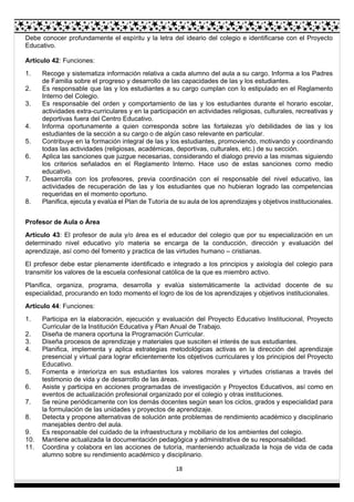 18
Debe conocer profundamente el espíritu y la letra del ideario del colegio e identificarse con el Proyecto
Educativo.
Artículo 42: Funciones:
1. Recoge y sistematiza información relativa a cada alumno del aula a su cargo. Informa a los Padres
de Familia sobre el progreso y desarrollo de las capacidades de las y los estudiantes.
2. Es responsable que las y los estudiantes a su cargo cumplan con lo estipulado en el Reglamento
Interno del Colegio.
3. Es responsable del orden y comportamiento de las y los estudiantes durante el horario escolar,
actividades extra-curriculares y en la participación en actividades religiosas, culturales, recreativas y
deportivas fuera del Centro Educativo.
4. Informa oportunamente a quien corresponda sobre las fortalezas y/o debilidades de las y los
estudiantes de la sección a su cargo o de algún caso relevante en particular.
5. Contribuye en la formación integral de las y los estudiantes, promoviendo, motivando y coordinando
todas las actividades (religiosas, académicas, deportivas, culturales, etc.) de su sección.
6. Aplica las sanciones que juzgue necesarias, considerando el dialogo previo a las mismas siguiendo
los criterios señalados en el Reglamento Interno. Hace uso de estas sanciones como medio
educativo.
7. Desarrolla con los profesores, previa coordinación con el responsable del nivel educativo, las
actividades de recuperación de las y los estudiantes que no hubieran logrado las competencias
requeridas en el momento oportuno.
8. Planifica, ejecuta y evalúa el Plan de Tutoría de su aula de los aprendizajes y objetivos institucionales.
Profesor de Aula o Área
Artículo 43: El profesor de aula y/o área es el educador del colegio que por su especialización en un
determinado nivel educativo y/o materia se encarga de la conducción, dirección y evaluación del
aprendizaje, así como del fomento y practica de las virtudes humano – cristianas.
El profesor debe estar plenamente identificado e integrado a los principios y axiología del colegio para
transmitir los valores de la escuela confesional católica de la que es miembro activo.
Planifica, organiza, programa, desarrolla y evalúa sistemáticamente la actividad docente de su
especialidad, procurando en todo momento el logro de los de los aprendizajes y objetivos institucionales.
Artículo 44: Funciones:
1. Participa en la elaboración, ejecución y evaluación del Proyecto Educativo Institucional, Proyecto
Curricular de la Institución Educativa y Plan Anual de Trabajo.
2. Diseña de manera oportuna la Programación Curricular.
3. Diseña procesos de aprendizaje y materiales que susciten el interés de sus estudiantes.
4. Planifica, implementa y aplica estrategias metodológicas activas en la dirección del aprendizaje
presencial y virtual para lograr eficientemente los objetivos curriculares y los principios del Proyecto
Educativo.
5. Fomenta e interioriza en sus estudiantes los valores morales y virtudes cristianas a través del
testimonio de vida y de desarrollo de las áreas.
6. Asiste y participa en acciones programadas de investigación y Proyectos Educativos, así como en
eventos de actualización profesional organizado por el colegio y otras instituciones.
7. Se reúne periódicamente con los demás docentes según sean los ciclos, grados y especialidad para
la formulación de las unidades y proyectos de aprendizaje.
8. Detecta y propone alternativas de solución ante problemas de rendimiento académico y disciplinario
manejables dentro del aula.
9. Es responsable del cuidado de la infraestructura y mobiliario de los ambientes del colegio.
10. Mantiene actualizada la documentación pedagógica y administrativa de su responsabilidad.
11. Coordina y colabora en las acciones de tutoría, manteniendo actualizada la hoja de vida de cada
alumno sobre su rendimiento académico y disciplinario.
 