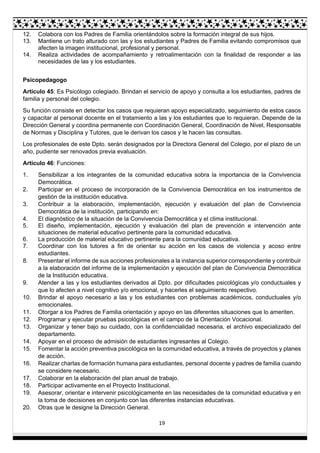 19
12. Colabora con los Padres de Familia orientándolos sobre la formación integral de sus hijos.
13. Mantiene un trato alturado con las y los estudiantes y Padres de Familia evitando compromisos que
afecten la imagen institucional, profesional y personal.
14. Realiza actividades de acompañamiento y retroalimentación con la finalidad de responder a las
necesidades de las y los estudiantes.
Psicopedagogo
Artículo 45: Es Psicólogo colegiado. Brindan el servicio de apoyo y consulta a los estudiantes, padres de
familia y personal del colegio.
Su función consiste en detectar los casos que requieran apoyo especializado, seguimiento de estos casos
y capacitar al personal docente en el tratamiento a las y los estudiantes que lo requieran. Depende de la
Dirección General y coordina permanente con Coordinación General, Coordinación de Nivel, Responsable
de Normas y Disciplina y Tutores, que le derivan los casos y le hacen las consultas.
Los profesionales de este Dpto. serán designados por la Directora General del Colegio, por el plazo de un
año, pudiente ser renovados previa evaluación.
Artículo 46: Funciones:
1. Sensibilizar a los integrantes de la comunidad educativa sobra la importancia de la Convivencia
Democrática.
2. Participar en el proceso de incorporación de la Convivencia Democrática en los instrumentos de
gestión de la institución educativa.
3. Contribuir a la elaboración, implementación, ejecución y evaluación del plan de Convivencia
Democrática de la institución, participando en:
4. El diagnóstico de la situación de la Convivencia Democrática y el clima institucional.
5. El diseño, implementación, ejecución y evaluación del plan de prevención e intervención ante
situaciones de material educativo pertinente para la comunidad educativa.
6. La producción de material educativo pertinente para la comunidad educativa.
7. Coordinar con los tutores a fin de orientar su acción en los casos de violencia y acoso entre
estudiantes.
8. Presentar el informe de sus acciones profesionales a la instancia superior correspondiente y contribuir
a la elaboración del informe de la implementación y ejecución del plan de Convivencia Democrática
de la Institución educativa.
9. Atender a las y los estudiantes derivados al Dpto. por dificultades psicológicas y/o conductuales y
que lo afecten a nivel cognitivo y/o emocional, y hacerles el seguimiento respectivo.
10. Brindar el apoyo necesario a las y los estudiantes con problemas académicos, conductuales y/o
emocionales.
11. Otorgar a los Padres de Familia orientación y apoyo en las diferentes situaciones que lo ameriten.
12. Programar y ejecutar pruebas psicológicas en el campo de la Orientación Vocacional.
13. Organizar y tener bajo su cuidado, con la confidencialidad necesaria, el archivo especializado del
departamento.
14. Apoyar en el proceso de admisión de estudiantes ingresantes al Colegio.
15. Fomentar la acción preventiva psicológica en la comunidad educativa, a través de proyectos y planes
de acción.
16. Realizar charlas de formación humana para estudiantes, personal docente y padres de familia cuando
se considere necesario.
17. Colaborar en la elaboración del plan anual de trabajo.
18. Participar activamente en el Proyecto Institucional.
19. Asesorar, orientar e intervenir psicológicamente en las necesidades de la comunidad educativa y en
la toma de decisiones en conjunto con las diferentes instancias educativas.
20. Otras que le designe la Dirección General.
 