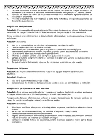 23
5. Deposita diariamente el dinero recaudado en las cuentas bancarias del colegio, archivando los
documentos que sustentan el depósito e informando al término de la gestión a la Directora General.
6. Notifica a los Padres de Familia de estudiantes deudores con la finalidad de agilizar el cobro de las
pensiones de enseñanza.
7. Presenta al Departamento de Contabilidad el parte diario de fondos y presupuestos adjuntando los
documentos sustentatorios.
Responsable de Impresiones
Artículo 60: Es responsable del servicio interno del fotocopiado de documentos internos de los diferentes
estamentos del colegio con la autorización de los estamentos designados por la Directora General.
Brinda servicio de impresión interna de la documentación administrativa y técnico-pedagógica y otras que
se indiquen.
Artículo 61: Funciones:
1. Vela por el buen estado de las máquinas de impresiones y equipos de sonido.
2. Lleva un registro de control del material utilizado.
3. Realiza la impresión de exámenes, prácticas y otros documentos técnico-pedagógicos.
4. Realiza el encuadernamiento de libros, separatas, papeleta y otros documentos de uso interno.
5. Lleva el archivo de los documentos y/o trabajos realizados.
6. Informa a la Dirección General sobre los ingresos que genera el servicio.
7. Controla el material a imprimir mediante los permisos de la Secretaría General con autorización de la
Directora General.
8. Controla el material de impresión e informa del ingreso que se percibe por este servicio.
Responsable de Sonido
Artículo 62: Es responsable del mantenimiento y uso de los equipos de sonido de la institución
educativa.
Artículo 63: Funciones:
1. Vela por el buen estado del equipo de sonido.
2. Es responsable del debido uso de los equipos de sonido en todas las actividades de la Institución.
Recepcionista y Responsable de Mesa de Partes
Artículo 64: Es la persona que recibe, atiende y registra en el cuaderno de atención al público que ingresa
al colegio, orientándoles hacia dónde dirigirse según el asunto que desea tratar.
Recepciona las llamadas telefónicas que se hacen al colegio. Es responsable del ingreso y salida de los
bienes del colegio para ello debe registrarlo en su libro de salidas.
Artículo 65: Funciones:
1. Atiende con amabilidad a los padres de familia y público en general, orientándolos sobre el motivo de
su visita.
2. Recepciona las llamadas telefónicas y las transfiere al despacho correspondiente.
3. Se responsabiliza del enlace comunicativo interno.
4. Registra en el cuaderno de atención al público el nombre, hora de ingreso, documentos de identidad
y asunto a tratar de las personas que ingresan al Colegio.
5. Verifica que la salida de las y los estudiantes, durante la jornada escolar se realice con la debida
autorización.
 