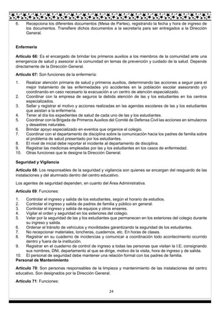 24
6. Recepciona los diferentes documentos (Mesa de Partes), registrando la fecha y hora de ingreso de
los documentos. Transfiere dichos documentos a la secretaría para ser entregados a la Dirección
General.
Enfermería
Artículo 66: Es el encargado de brindar los primeros auxilios a los miembros de la comunidad ante una
emergencia de salud y asesorar a la comunidad en temas de prevención y cuidado de la salud. Depende
directamente de la Dirección General.
Artículo 67: Son funciones de la enfermería:
1. Realizar atención primaria de salud y primeros auxilios, determinando las acciones a seguir para el
mejor tratamiento de las enfermedades y/o accidentes en la población escolar asesorando y/o
coordinando en caso necesario la evacuación a un centro de atención especializado.
2. Coordinar con la empresa de seguros la debida atención de las y los estudiantes en los centros
especializados.
3. Sellar y registrar el motivo y acciones realizadas en las agendas escolares de las y los estudiantes
que asistan a la enfermería.
4. Tener al día los expedientes de salud de cada uno de las y los estudiantes.
5. Coordinar con la Brigada de Primeros Auxilios del Comité de Defensa Civil las acciones en simulacros
y desastres naturales.
6. Brindar apoyo especializado en eventos que organice el colegio.
7. Coordinar con el departamento de disciplina sobre la comunicación hacia los padres de familia sobre
el problema de salud presentado por los estudiantes.
8. El nivel de inicial debe reportar el incidente al departamento de disciplina.
9. Registrar las medicinas empleadas por las y los estudiantes en los casos de enfermedad.
10. Otras funciones que le designe la Dirección General.
Seguridad y Vigilancia
Artículo 68: Los responsables de la seguridad y vigilancia son quienes se encargan del resguardo de las
instalaciones y del alumnado dentro del centro educativo.
Los agentes de seguridad dependen, en cuanto del Área Administrativa.
Artículo 69: Funciones:
1. Controlar el ingreso y salida de los estudiantes, según el horario de estudios.
2. Controlar el ingreso y salida de padres de familia y público en general.
3. Controlar el ingreso y salida de equipos y otros enseres.
4. Vigilar el orden y seguridad en los exteriores del colegio.
5. Velar por la seguridad de las y los estudiantes que permanecen en los exteriores del colegio durante
su ingreso y salida.
6. Ordenar el tránsito de vehículos y movilidades garantizando la seguridad de los estudiantes.
7. No recepcionar materiales, loncheras, cuadernos, etc. En horas de clases.
8. Registrar en su cuaderno de incidencias y comunicar a coordinación todo acontecimiento ocurrido
dentro y fuera de la institución.
9. Registrar en el cuaderno de control de ingreso a todas las personas que visitan la I.E; consignando
sus nombres, DNI, departamento al que se dirige, motivo de la visita, hora de ingreso y de salida.
10. El personal de seguridad debe mantener una relación formal con los padres de familia.
Personal de Mantenimiento
Artículo 70: Son personas responsables de la limpieza y mantenimiento de las instalaciones del centro
educativo. Son designados por la Dirección General.
Artículo 71: Funciones:
 