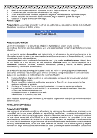 25
1. Realizar con responsabilidad las labores de limpieza de los ambientes del colegio.
2. Cuidar los equipos, mobiliarios e infraestructura del colegio.
3. Asistir a las actividades culturales, deportivas, religiosas y recreativas que organiza el colegio.
4. Brindar apoyo en las actividades extracurriculares, según las tareas que se les asigne.
5. Otras que le asigne la Dirección del Colegio.
Asesoría Legal
Artículo 72: El asesor legal orientará y resolverá los problemas que se presenten dentro de la Institución
Educativa y conciernan al ámbito jurídico.
CAPÍTULO IV
CONVIVENCIA ESCOLAR
Artículo 73: DEFINICIÓN
La convivencia escolar es el conjunto de relaciones humanas que se dan en una escuela.
se construye de manera colectiva, cotidiana y es una responsabilidad compartida por toda la comunidad
educativa.
La convivencia escolar democrática está determinada por el respeto a los derechos humanos, a las
diferencias de cada persona, y por una coexistencia pacífica que promueva el desarrollo integral y logro de
aprendizajes de las y los estudiantes.
La convivencia escolar es un elemento fundamental para lograr una formación ciudadana integral. Se dá
en todo ámbito de la vida escolar y en todo momento. Involucra a cada uno de los integrantes de la
comunidad: directivos, docentes, auxiliares, estudiantes, padres y madres de familia, personal
administrativo y personal de mantenimiento.
En la Institución Educativa Parroquial “Nuestra Señora del Prado” se promueve permanentemente la
convivencia armoniosa y se aborda bajo un enfoque preventivo e integral los casos de violencia escolar
que puedan suscitarse en la institución por ello nuestra institución:
1. Implementa talleres de prevención de la violencia escolar como parte del programa de tutoría en
todos los grados y niveles.
2. Cuenta con el libro registro de incidencias, a cargo de la Dirección, en el que se reportan las
acciones realizadas al respecto.
3. Conforma el Comité de Tutoría, orientación educativa y convivencia escolar sin violencia.
4. La gestión de la convivencia en la Institución se implementa a través de tres líneas de acción.
●Promoción de la convivencia escolar.
●Prevención contra la violencia contra NNA.
●Atención de la violencia contra NNA.
Estas líneas de acción incluyen actividades puntuales que se presentan en el plan de convivencia escolar
de la Institución.
NORMAS DE CONVIVENCIA
Artículo 74: DEFINICIÓN
Las normas de convivencia constituyen el conjunto de valores que la escuela desea promover en su
comunidad, valores que se ven reflejados en las actitudes, habilidades y comportamientos deseados por
parte de todos los miembros de la comunidad educativa. Necesitan, por tanto, de la construcción conjunta
de una cultura escolar del NOSOTROS en la que se priorice el sentido de comunidad, donde todos
experimenten un sentimiento de pertenencia e importancia y, por tanto, de seguridad. Una cultura escolar
del NOSOTROS también nos exige transitar de las relaciones verticales a las relaciones horizontales entre
adultos y niños/adolescentes, en las que todos merecen ser tratados con la misma dignidad y respeto.
También nos exige reemplazar las herramientas de poder y control por las herramientas de cooperación.
 